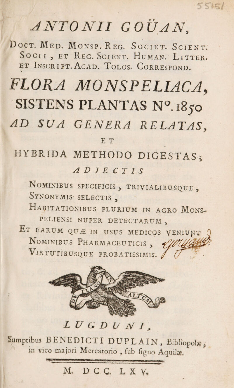 Doct. Med. Monsp.Reg. Societ. Scient. Socii , et Reg. Scient. Human. Litter. et Inscript. Acad. Tolos. Correspond. t FLORA MONSPELIACA, SISTENS PLANTAS N° 1850 AD SUA GENERA RELATAS, E T HYBRIDA METHODO DIGESTAS ; ADJECTIS Nominibus specificis y trivialibusque 7 Synonymis- selectis y Habitationibus plurium in agro Mons- peliensi nuper detectarum y Et EARUM QUiE in USUS MEDICOS VENIUNT Nominibus Pharmaceuticis y Virtutibusque probatissimis. L U G D U iV 1 3 Sumptibus BENEDICTI DUPLA IN, Bibliopolae, in vico majori Mercatorio , fub ligno Aquilte. *9 M. D C C. L X V.