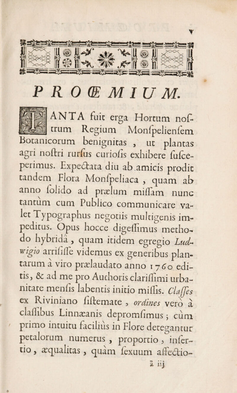 X&gt;C .r.K yOXv : i-;‘ •;..• • '• &gt;:.Q I *. ** % -&gt;VV Jljfv stf w.^‘ *v A, Jt R 0 (E M IU M. % ANTA fuic erga Hortum nof- trum Regium Mon(pelien(em Botanicorum benignitas , ut plantas agri noftri rurfus curiofis exhibere fufce- petimus. Expeclata diu ab amicis prodic tandem Fiora Monfpeliaca , quam ab anno (olido ad prtelum midarn nunc tantum cum Publico communicare va¬ let Typographus negotiis multigenis im¬ peditus. Opus hocce digeflimus metho¬ do hybrida, quam itidem egregio Lud~ wigio arrihde videmus ex generibus plan¬ tatum a vno pradaudato anno i ~j60 edi¬ tis, &amp; ad me pro Auchoris claridimi urba¬ nitate menhs labentis initio miliis. Claffes ex Riviniano Infemate , ordines vero a cladibus Linnaanis depromlimus; cuna primo intuitu facilius in Flore detegantur petalorum numerus , proportio , infer¬ no , aqualitas, quam (exuuna affedtio-