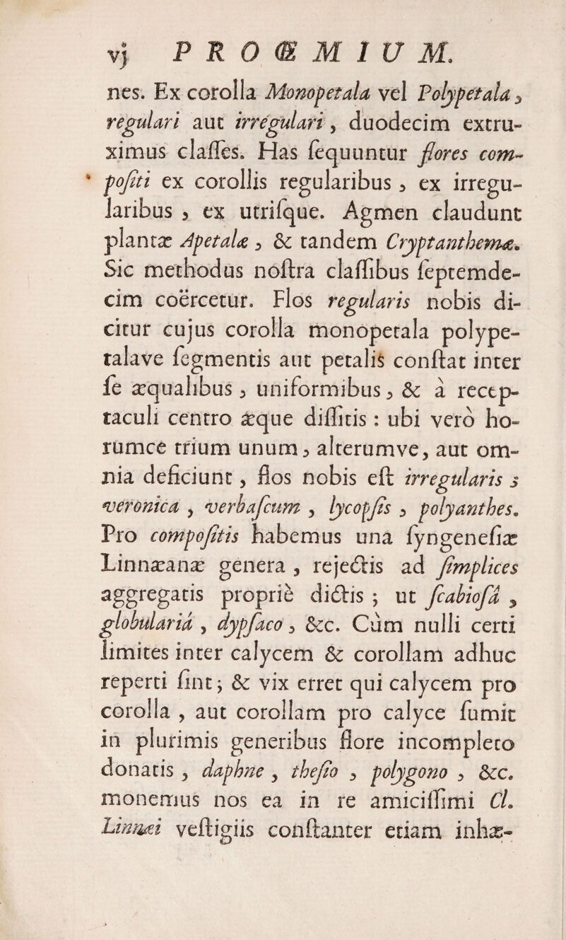nes. Ex corolla Monopetala vel Polypefala 3 regulari aut irregulari, duodecim extru- ximus clades. Has fequuntur flores com~ * pofiti ex corollis regularibus , ex irregu¬ laribus , ex utrifque. Agmen claudunt planta: ApetaU , &amp; tandem Cryptanthema. Sic methodus noftra cladibus leptemdc- cim coercetur. Flos regularis nobis di¬ citur cujus corolla monopetala polype- talave legmentis aut petalis condat inter ie tequalibus, uniformibus, &amp; a recep¬ taculi centro atque diditis: ubi vero ho- rumce trium unum, alterumve, aut om¬ nia deficiunt, dos nobis eft irregularis s veronica , verbafcum , lyconfis , polyanthes. Pro compofltis habemus una lyngenefia: Linnatana: genera , rejedis ad flmplices aggregatis proprii didis ; ut fiabiofld , globularia , dypfaco, &amp;c. Cum nulli certi limites inter calycem &amp; corollam adhuc reperti fint; &amp; vix erret qui calycem pro corolla , aut corollam pro calyce fumit in plurimis generibus fi ore incompleto donatis , daphne , theflo , polygono , &amp;c. monemus nos ea in re amicifiimi Cl. Limui veftigiis conftanter etiam inhas-