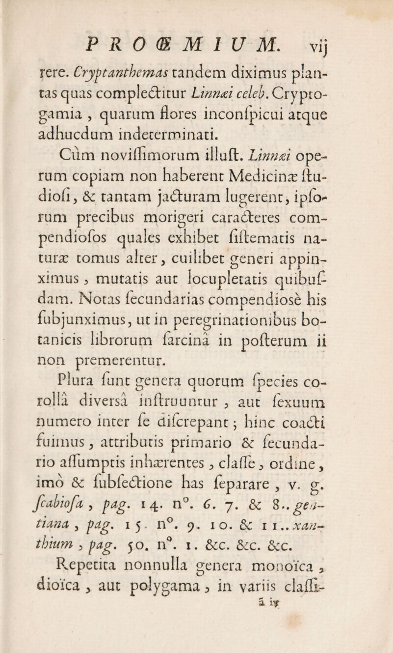 rere. Cryptantbemas tandem diximus plan¬ tas quas complebtitur Linmi celeb. Crypto- gamia , quarum flores inconipicui atque adhucdum indeterminati. Cum noviflimorum illuft. Linnd ope¬ rum copiam non haberent Medicina: itu- diofl, Sc tantam jabturam lugerent, iplo- rum precibus morigeri ca rabieres com- pendiofos quales exhibet flftematis na¬ tura; tomus alter, cuihbet generi appin¬ ximus , mutatis aut locupletatis quibus¬ dam. Notas lecundarias compendiose his Subjunximus, ut in peregrinationibus bo¬ tanicis librorum Sarcina in pofterum ii non premerentur. Plura Sunt genera quorum Species co¬ rolla diversa inftruuntur , aut lexuum numero inter le dilcrepant; hinc coabti Suii nus, attributis primario &amp;c Secunda¬ rio aflumptis inharrentes, claife, ordine , imo &amp; iubiedtione has feparare , v. g. fcabiofa, pag. 14. n°. 6. 7. &amp; 8.. gen¬ tiana , pag. 15, n°. 9. 1 o. &amp; 1 1..xan- thium , pag. 50. n°. x. &amp;c. &amp;c. &amp;c. Repetita nonnulla genera monoica , dioica , aut polygama &gt; in variis clafll- a iy