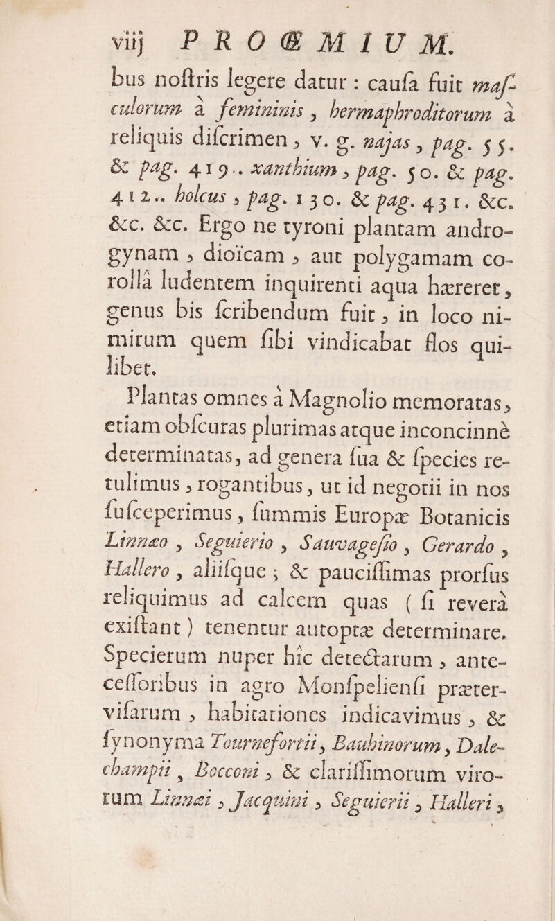 bus noftris legere datur: caufa fuit mafi culorum a femininis , hermaphroditorum a reliquis difcrimen , v. g. najas , pag. 5 5, &amp; pag. 419.. xanthium, pag. 50. &amp; pag, 411.. holcus 3 pag. 1 3 o. &amp; P^f- 43 1. &amp;c. &amp;c. &amp;c. Ergo ne tyroni plantam andro- gynam , dioicam , aut polygamam co¬ rolla ludentem inquirenti aqua htereret, genus bis Icribendum fuit , in loco ni¬ mirum quem fihi vindicabat flos qui¬ libet. Plantas omnes a Magnolio memoratas, cuam obicuras plurimas atque inconcinni determinatas, ad genera fua Sc Ipecies re¬ tulimus , rogantibus, ut id negotii in nos fufceperimus, fummis Europa; Botanicis Lirnnco , Seguierio , Sauvagefio , Gerardo , Haliero , aliiique ; Sc pauciflimas prorfus reliquimus ad calcem quas ( ii revera, exi flant) tenentur autopta: determinare. Specierum nuper hic detedrarum , ante- cefloribus in agro Monlpelienfi pracer- vifarum , habitationes indicavimus, Sc fynonyma Tournefortif Bauhinorum, Dale- champiis Bocconi, &amp; clariilimorum viro¬ rum Limosi, Jac quini, Seguierii, Halleri,