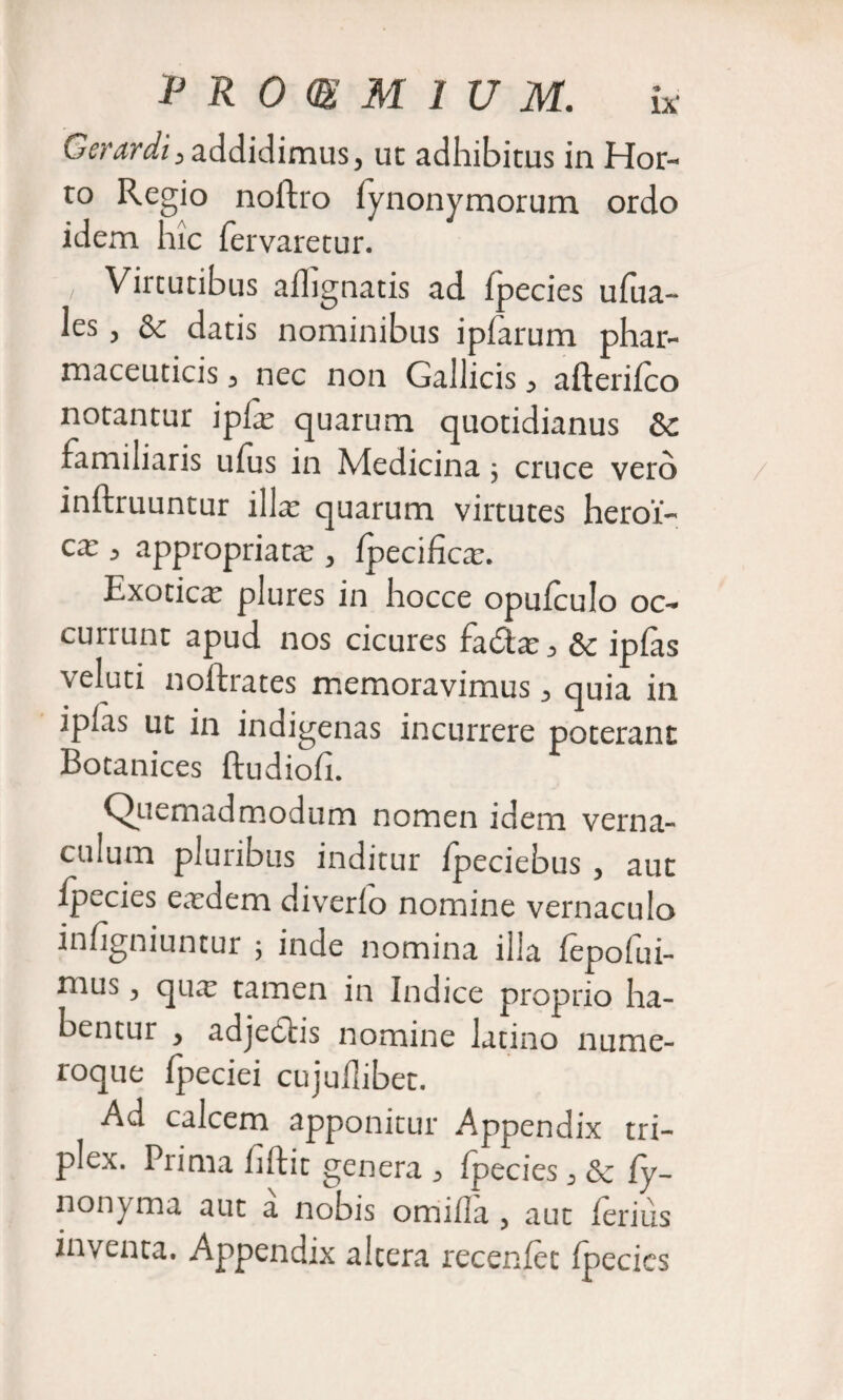 Gerardi, addidimus, ut adhibitus in Hor¬ to Regio nolfro iynonymorum ordo idem hic fervaretur. , Virtutibus aihgnatis ad Ipecies ufua- les , &amp; datis nominibus ipfarum phar¬ maceuticis 3 nec non Gallicis ^ afteriico notantur ipfas quarum quotidianus Sc familiaris ufus in Medicina ; cruce vero inftruuntur illas quarum virtutes heroi¬ ca: ^ appropriat^e &gt; fpecifica:. Exotica: plures in hocce opufculo oc¬ currunt apud nos cicures fadas^ &amp; ipfas veluti noftrates memoravimus ^ quia in ipfas ut in indigenas incurrere poterant Botanices ftudiofi. Quemadmodum nomen idem verna¬ culum pluribus inditur fpeciebus , aut Ipecies easdem diverfo nomine vernaculo infigniuntur ; inde nomina illa fepolui- nius 3 qua: tamen in Indice proprio ha¬ bentur &gt; adjedtis nomine latino nume¬ roque fpeciei cujuflibet. Ad calcem apponitur Appendix tri¬ plex. Prima fiftit genera ^ ipecies 3 &lt;Se fy- nonyma aut a nobis omifla 5 aut ferius inventa. Appendix altera recenfet fpecics