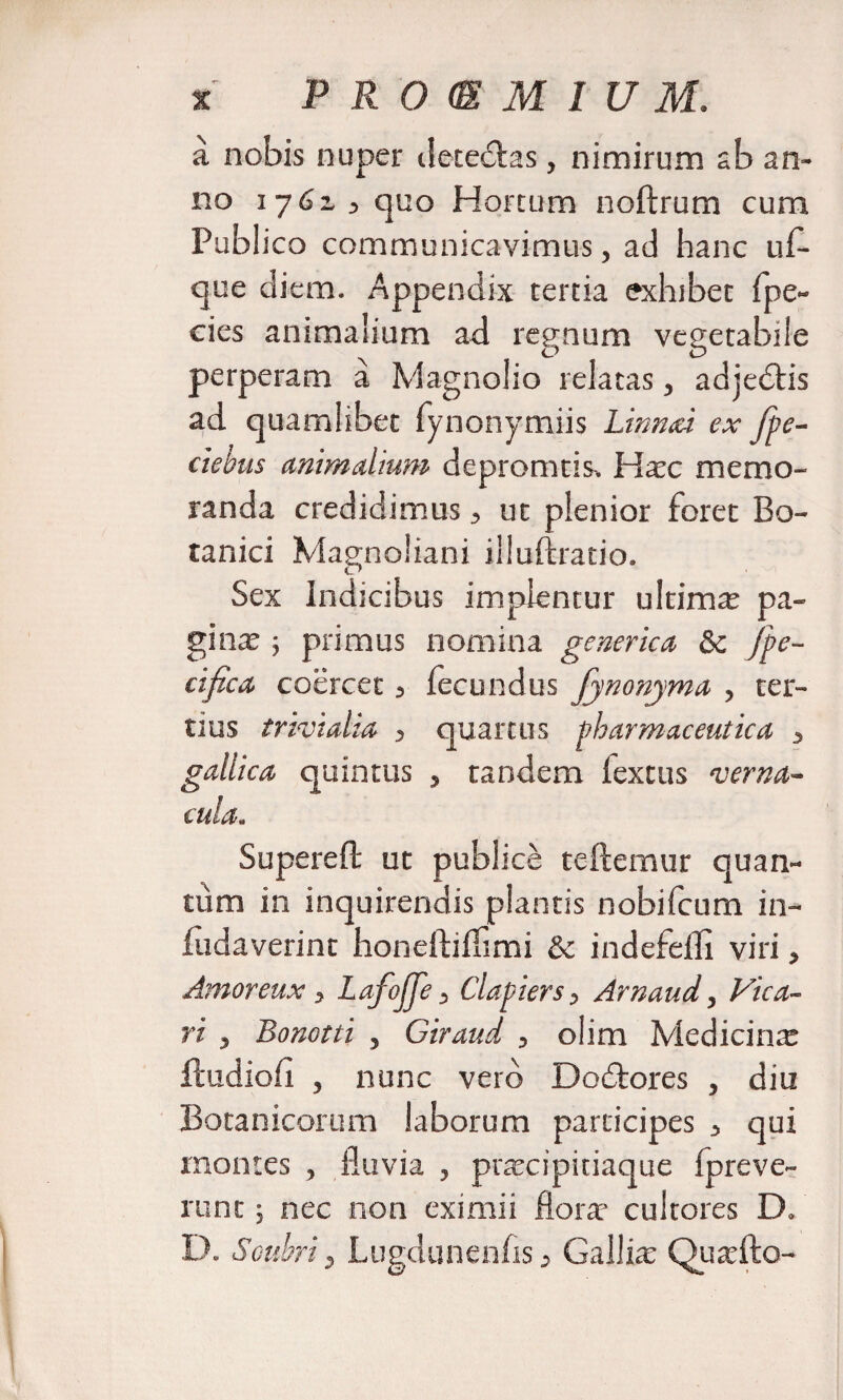 P R 0 m M I U M. a nobis nuper dete&amp;as, nimirum ab an¬ no 1762,3 quo Hortum noftrum cum Publico communicavimus, ad hanc uf- que diem. Appendix tertia exhibet fpe- cies animalium ad regnum vegetabile perperam a Magnolio relatas, adjedlis ad quamlibet fynonymiis Linnai ex fpe- ciehus animalium depromtis. Hxc memo¬ randa credidimus 3 ut plenior foret Bo¬ tanici Magnoliani iiluftratio. Sex Indicibus implentur ultima pa¬ gi nx ; primus nomina generica &amp;c Jpe- cifica coercet 3 fecundus fynonyma , ter¬ tius trivialia , quartus pharmaceutica 3 gallica quintus , tandem lextus verna¬ cula. Supereft ut publice teftemur quan¬ tum in inquirendis plantis nobifcum in- fudaverint honeftiifimi &amp; indefefli viri, Amoreux, Lafojfe, Clapiers, Arnaud, Vica- ri j Bonotti , Giraud , olim Medicinx ftudiofi , nunc vero Dodtores , diu Botanicorum laborum participes 3 qui montes , fluvia , prxcipitiaque fpreve- runt; nec non eximii florx cultores D. D. Soubri, Lugdunenfis 3 Gallix Quxfto-