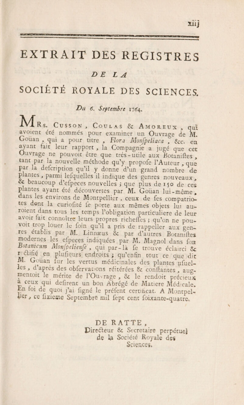 EXTRAIT DES REGISTRES DE L A SOCIETi ROYALE DES SCIENCES. Du 6. Septembre 1764. Rs. Cusson , Coulas 8c Amoreux 3 qui avoient ete nommes pour examiner un Ouvrage de M. Goiian , qui a pour titre „ Flora Monfpeliaca , &amp;c. eii a&gt;Tant fait leur rapport „ la Compagnie a juge que cet Ouvrage ne pouvoit etre que tres-utile aux Botanifles , tant par la nouvelle methode qu’y propofe 1’Auteur * que par Ia defcription qu’il y donne d’un grand nombre de plantes j parmi lefquelles il indique des genres nouveaux, &amp; beaucoup d’efpeces nouvelles ; que plus de 150 de ces plantes ayant ete decouvertes par M. Goiian lui-meme, dans les environs de Montpellier , ceux de fes compatrio- tes dont la curioflte ie porte aux memes objets lui au- roient dans tous les temps 1’obligation particuliere de leur avoir fait connoitre leurs propres richefles ; qu’on ne pou¬ voit trop louer le foin qu’il a pris de rappeller aux gen¬ res etablis par M, Linnaeus &amp; par d’autres BotamAes modernes les efpeces indiquees par M. Magnol dans fon Botanicum Monfpeltenfe , qui par-la fe trouve eclairci r chhe en plufieurs endroits ; qu’enfin tout ce que dic M. Goiian fur les vertus medicinales des plantes ufuel- les j d’apres des obfervations reiterees &amp; conflantes ,, au^- mentoit le merite de fOuvrage „ &amp; le rendoit precieux; a ceux qui deflrent un bon Abreg6 de Matiere Medicale. Ln foi de quoi j’ai figne le prefent certihcat. A Montpel- ^ ce flxieme Septembre mil fept cent foixance-quatre. DE RATTE, Diredteur &amp;: Secretaire perpetue] de la Societe Royale des Sciences»