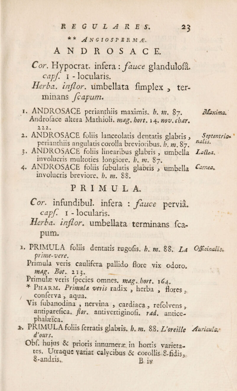 * * A N G I 0 S r E R M M. ANDROSACE. Cor. Hypocrat. infera : fauce glandulofa. capf. 1 - locularis. Herba, inflor, umbellata fimplex , ter¬ minans Jcapum. Maxima,' ^ ^ Septentrio* ' perianthiis angulatis corolla brevioribus. /;0 m. 87. nalis' 3. ANDROSACE foliis linearibus glabris , umbella LaRea, involucris multoties longiore. Lk m. 87. 4. ANDROSACE foliis Tubulatis glabris 3 umbella £&lt;&amp;*** involucris breviore, b. m. 88. 1. ANDROSACE perianthiis maximis» b, 87. Androface altera Mathioli, mag. bort. 14. nov.cbar. 111. 2. ANDPvOSACE foliis lanceolatis dentatis clabris , PRIMULA. Cor. infundibul. infera : fauce pervia» capf. 1 - locularis. Herba, inflor. umbellata terminans (ca¬ pum. 2* PRIMULA foliis dentatis rugoEs. !u nu 88. La OJBcinalls*. prime-vere. Primula veris caulifera pallido flore vix odoro. mag. Bot» 213. _ Primula veris fpecies omnes, tnagjwt. 164. * Pharm. Primula veris radix , herba , flores * ! conlerva 3 aqua. Vis fubanodina , nervina , cardiaca ? refolvens, antiparefica. flor. antivertiginoE. rad. antice- phalaeica. PRIMULA foliis ferratis glabris» b0 m. 88. Uoreille Auricul&amp;,* d3ours. Obf. hujus St prioris innumerae, in hortis varieta¬ tes. Utraque yanat calycibus &amp;c corollis- 8.fidis* 8-andris*. B iy