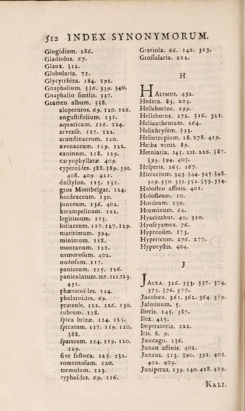 Gingidium. zS6. Gladiolus. 67. Glaux. 312. Globularia. 71» Glycyrrhiza. 184. 191. Gnaphalium. 336. 339. 340. Gnaphalio fimilis. 337. Gramen album. 338. alopecuros. 69. 110. iz6. aiiguftifolium. 131. aquaticum. ii<5. 1x4. arvenfe. 117. 111. arundinaceum. 120. avenaceum, 119. 122. caninum. 118. 129. caryophyllatae. 409. cyperoldes. 388. 389. 351. 408. 409. 421. dadtylon. 115. 131. gros Montbelgar. 124* hordeaceum. 130. junceum. 136. 401* kerampelinum. 122. legitimum. 115. loliaceum. 117.117.119. maritimum. 394. minimum. 118. montanum. 121, nemorofum. 402. nodofum. 117. paniceum. 115. 12^. paniculatum. nd. 111.123. . 431* phamicoides. 124. phalaroides. 69. pratenle. 122. iz6. 130. rubrum. 118. fpica brizae. 124. 1 i. 5- jfpicatum. 117. 119. 120. 388. fparteum. 114. 119. 120. 129. (ive feftuca. 125. 132- tomentofum. 120. tremulum. 123. typhoides. 69, 116. GratioIa. 66. 146. 313. Grofiularia. 212. H IIAlimus. 432« Hedera. 83. 203. Helleborine. 299. Helleborus. 272. $16. 511° Helianthemum. 264. Helichryfum. 333. Heliotropium. 18.278. 419. Herba venti. 89. Herniaria. 145. 211. 226. 387» 39)- 394- 4°3* Hefperis. 16j. 167. Hieracium. 343. 344. 345.348- 349. 350. 351. 35i- 353* 354* Hoiolteo affinis. 401. Holofteum. 10. Hordeum. 130. Horminum. 6z. Hyacinthus. 40. 310. Hyofcyamus. 76. Hypecoiim. 173. Hypericum. 276. 277* Hypocyftis. 404. J JAcea. 32^. 333. 337* 374» 375- 37^. 377. Jacobara. 3^1. 362. 3<?4. 379. Jalminum. 5. Iberis. 145. 387. Iler. 415. Imperatoria. 222. Iris. 8. 9. Juncago. 136'. Junco affinis. 402. Juncus. 313. 390. 391. 401, 402. 403. Juniperus, 139.140.428. 429. KalIo