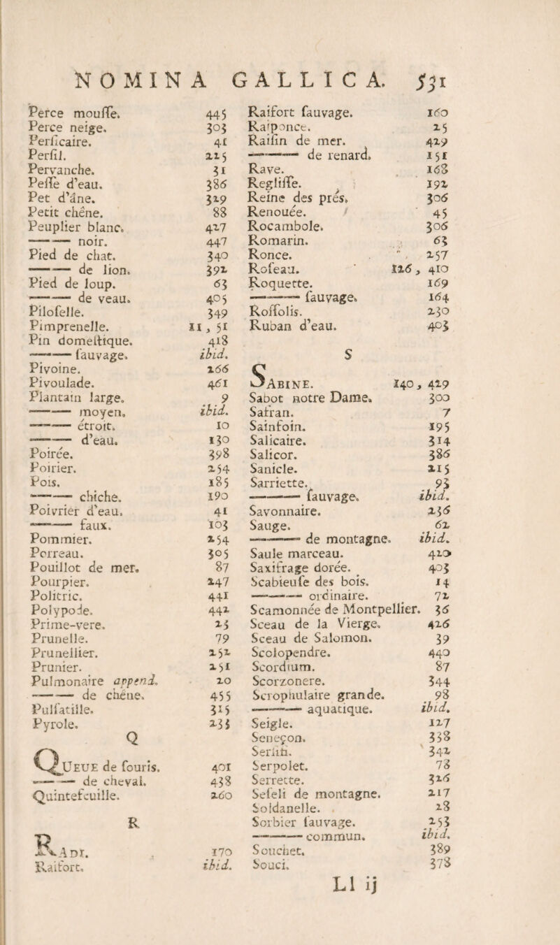 Perce moulTe. 445 Perce neige. Perlicaire. 41 Perftl. xi 5 Pervanche. 3* Pelle d’eau. 38 5 Pet cfane. 3*9 Petit chene. 88 Peuplier blanc. 4x7 noir. 447 Pied de chat. 340 --— de lion. 3 9* Pied de loup. <53 de veau. 405 Pilofelle. 349 PimpreneJle. n, 51 Pin domeltique. 418 - lauyage. ibid. Pivoine. X66 Pivoulade. 461 Plantam large. 9 ■-— moyen. ibid. etrott. IO d’eau. 130 Poiree. 398 Poirier. X54 Pois. 185 ~ cbiche. 190 Poivrier d'eau. 41 faux. 103 Pommier. 2,54 Pcrreau. 305 Pouillot de mer. 87 Pourpier. 147 Polkric. 44I Polypode. 44* Prime-vere. Prunelle. 79 Prunellier. x 5* Prunier. *5« Pulmonaire append. 10 — -— de ebene. 455 Puliatiile. 3*5 Pyrole. Q X33 C^JJeue de fouris. 401 —— — de chevai. 438 Quintefcuille. xoo R V axAdi. 170 Raifort. ibid. Raifort fauvage. 160 Raiponce. *5 Railin de mer. 4x9 ——■ de renard. 151 Rave. 16% ReglifFe. I9X Reine des pres, 306 Renouee. 45 Rocambole. 306 Romarin. <53 Ronce. ” - X57 Rofeau. 1x5, 410 Roquefte. 169 ———- fauvage» 164 Roffolis. Z30 Ruban d’eau. 4GS S C1 »3abine. 140, 4x9 Sabot notre Dame» 300 Safran. 7 Sainfoin. 195 Salicaire. 3H Salicor. 385 Sanicle. xi5 Sarriette. 93 —---- fauvage. ibid. Savonnaire. %*>6 Sauge. 6z —--- de montagne. , ibid. Saule marceau. 410 Saxifrage doree. 405 Scabieufe des bois. J4 -- — ordinaire. 7x Scamonnee de Montpellier. Sceau de la Vierge. 4x5 Sceau de Salomon. 39 Scolopendre. 440 Seordium. 87 Scorzonere. 344 Scroptiulaire grande. 98 --— aquatique. ibid. Seigle. 1x7 Senefon. 338 Serim. 34X Serpolet. 78 Serrecte. 315 Seleli de montagne. XI7 Soidanelle. . 18 Sorbier fauvage. X53 —-- eommun. ibid. Souchet. 389 Souci. 378 L1 ij