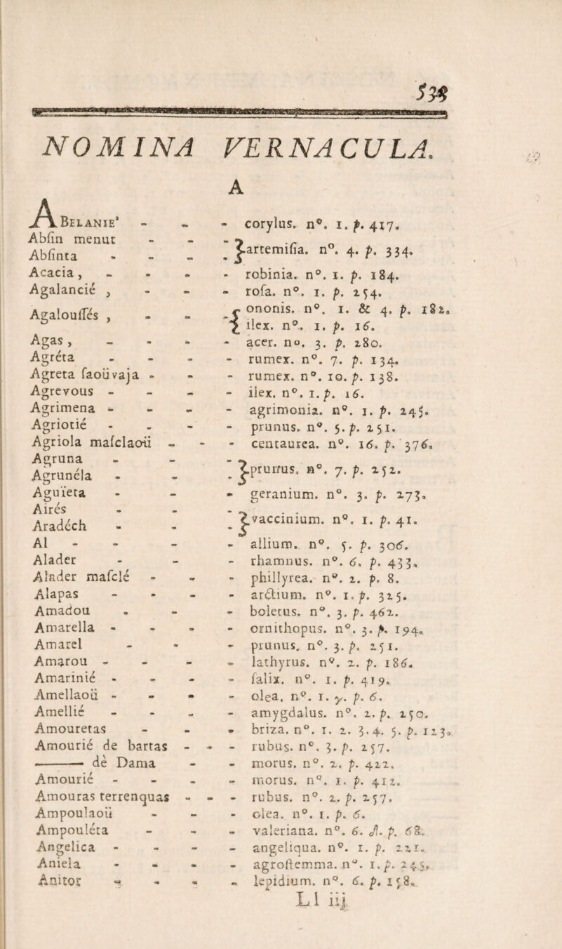 !>&amp; NOMINA VERNACULA. A Belanie* Abfin menut Abiinta Acacia, Agalancie , AgalouiTes , Agas , Agreta Agreta faoiivaja - Agrevous - Agrimena - Agriotie Agriola maiclaoii - Agruna Agrunela Aguieca Aires Aradech AI - Alader Alader mafcle Alapas Amadou Amarella - Amarel Amarou - Amarinie - Amellaoii - Amellic Amouretas Amourie de bartas -de Dama Amourie Amouras terrencjuas Ampoulaoii Ampouleta Angelica Aniela AnUor • corylus. n°. i. p. 417. ’ Jartemifia. n°. 4. p. 334, ■ robinia. n°. 1. p. 184. * rofa. n°. 1. p. 154. {ononis. n°. 1. &amp; 4. p, 182,, ilex. n°. 1. p. 16. - acer, no, 3. p. 280. - rumex. n°. 7. p. 134. - rumex. n°. 10. p. 138. - ilex. n°. 1. />. 16. - agrimonia. n°. j. p. 245. prunus. n°. 5. p. 251. centaurea. n°. 16. />. '376. Jprurms, n°. 7. p. 252. geranium. n°. 3. p. 273, Jvaccinium. n°. 1. p. 41. allium. n°. p. 7,06. rhamnus. n°. 6, p. 433, phillyrea. n°. 2. p. 8. ardtium. n°. 1, p. 325. - boletus. n°. 3. p. 462. ornithopus. n°. 3. 194« - prunus. n°. 3. p. 151. lathyrus. nv. 2. p. 186, falix. nc. i. p. 419. - olea. np. 1. y. p. 6. amygdalus. n°. 2. p. 2^0. - briza. n°. 1. 2. 3.4. 5. p. 113, - rubus. n°. 3. p. 257. - morus. n°. 2. p. 422. - morus. n°. 1. p. 412. - rubus. n°. 2. p. 257. - olea. n9. 1. p. <5. valeriana. n°. 6. Jl. p. d2. angeliqua. n9. 1. p. 221. agrollemma. 11. i.p. 24.S - leoidium. n°. <S. p. 1^8. L1 ii] r j t a.