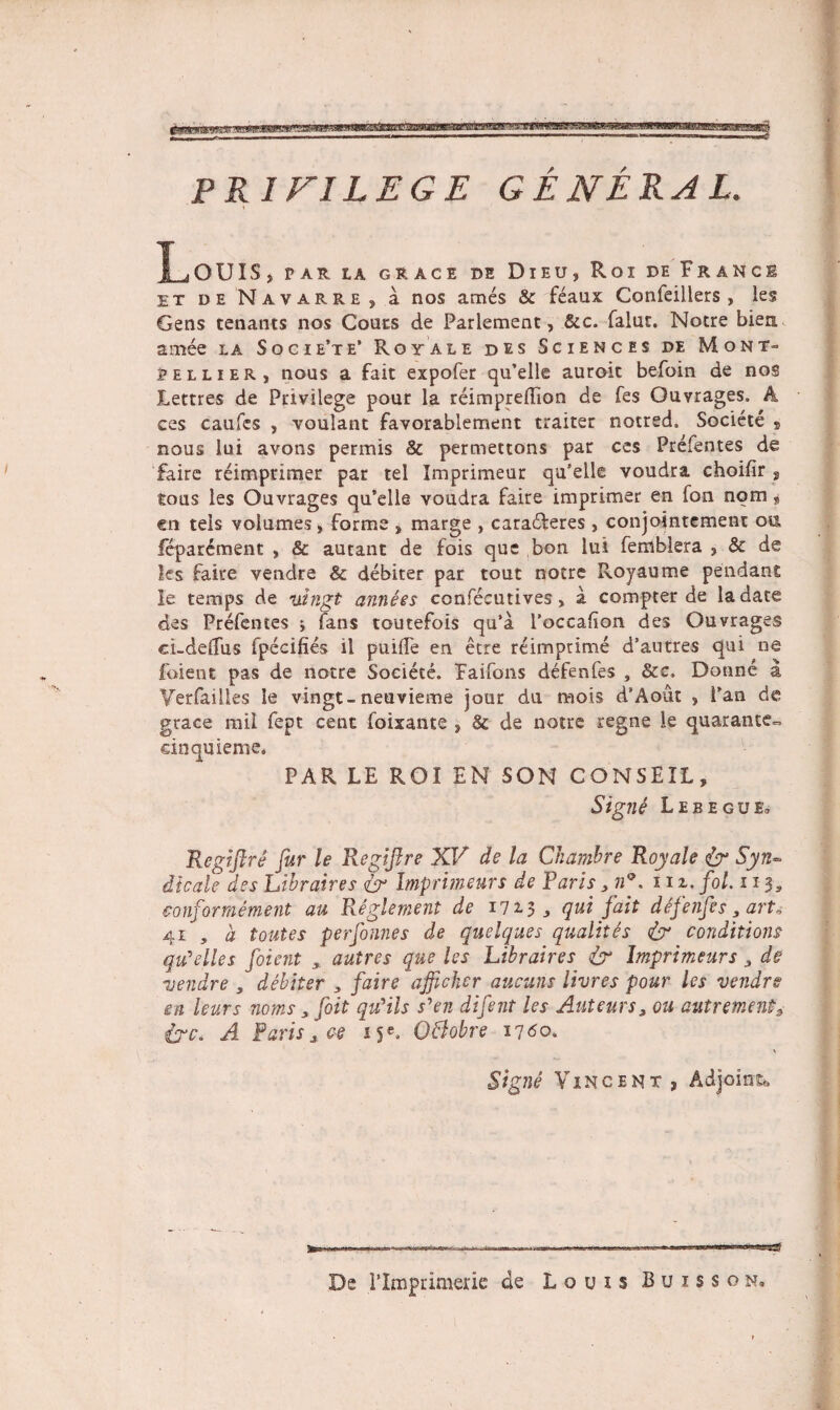 PRIF1LEGE GENERAL. LoUIS, PAR LA GRACE DE DlEU, Roi DE Fr AN CE et de Navarre, a nos ames & feaux Confeillers , les Gens tenants nos Cours de Parlement, &c. falut. Noere bien amee la Socie’te’ Royale des Sciences de Mont- pellier, nous a fait expofer qu’elle auroic befoin de nos Lettres de Privilege pour la reimpredion de fes Ouvrages. k ces caules , voulant favorablement traiter notred, Societe 9 nous lui avotis permis & permettons par ces Prefentes de faire reimprimer par tel Imprimeur qu’elle voudra choifir 9 tous les Ouvrages quklle voudra faire imprimar en fon nom * en tels volumes, forme , marge , cara&eres , conjointcmenr 011 feparement , & autant de fois que bon lui femblera , & de ks faire vendre & debiter par tout noere Royaume pendant Ie temps de uingt annees confecutives, a compter de ladate des Prefentes i fans toutefois qu’a Poccafion des Ouvrages ei-deffus fpecifies il puide en etre reimptime d’autres qui ne foient pas de notre Societe. Faifons defenfes , &c. Donne a Yerfailles le vingt-neuvieme jour du mois d8Aodt , Pan de grace mil fept cent foixante , & de notre regne le quarante~ cinquieme. PAR LE ROI EN SON CONSEIL, Signi Leeegue, Regiflre fur le Regiftre XV de la Chamhre Royale & Syin¬ dicate des Libraires & Imprimeurs de Paris 3 nf 11 z.fol. n$s conformement au Reglement de 172.3* qui fait defenfes 3 arto 41 , a toutes perfonnes de quelques qualites & conditions qu^elles foient , autres que les Libraires & Imprimeur s 3 de vendre , debiter 3 faire afficher aucuris livres pour les vendre en leurs noms 3 foit quHls syen difent les Auteurs3 011 autr ement.3 i?c. A Paris * ce 15®* OBobre 1760. \ Signe Vincent , Adjoins* De rimprimerie de LouisBuisson.