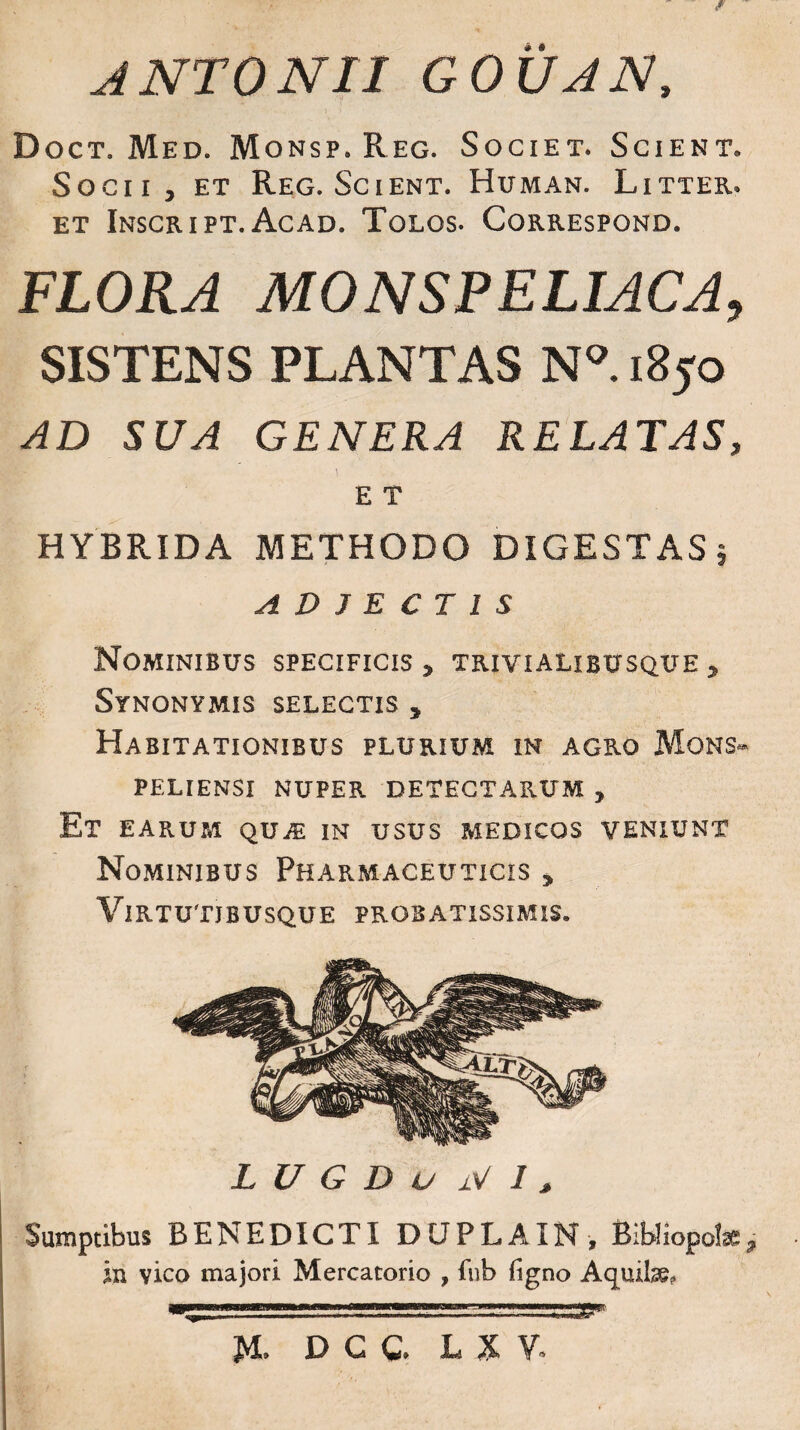 ANTONII GOVAN, Doct. Med. Monsp.Reg. Societ. Scient. Socii j et Reg. Scient. Human. Litter. et Inscript. Acad. Tolos. Correspond. FLORA MONSPELIACA, SISTENS PLANTAS N°. 1850 AD SUA GENERA RELATAS, E T HYBRIDA METHODO DIGESTAS j ADJECTIS Nominibus specificis , trivi alibusque , Synonymis selectis , Habitationibus plurium in agro Mons» PELIENSI NUPER DETECTARUM , Et EARUM QUiE IN USUS MEDICOS VENIUNT Nominibus Pharmaceuticis , Virtutibusque probatissimis. L U G D u jV I &gt; Sumptibus BENEDICTI DUPLAIN, Bibliopolae3 in vico majori Mercatorio , fnb (igno Aquilae, J4. D C C. L XV.