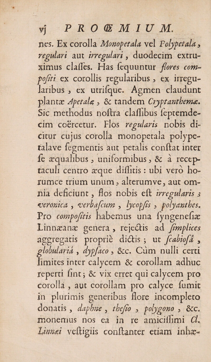 nes. Ex corolla Monopetala vel Polypetala, regulari aut irregulari, duodecim extru¬ simus clades. Has fequuntur flores com- foflti ex corollis regularibus, ex irregu¬ laribus , ex utrifque. Agmen claudunt planta; ApetaU, &amp; tandem Cryptanthenu. Sic methodus noftra claffibus leptemde- cim coercetur. Flos regularis nobis di¬ citur cujus corolla monopetala polype- talave Tegmentis aut petalis conflat inter le arquahbus, uniformibus, &amp; a recep¬ taculi centro arque diffiris: ubi vero ho- rumce trium unum, alterumve, aut om¬ nia deficiunt, flos nobis eft irregularis s •veronica , verbafcum , lycotfls , polyanthes. Pro compofitis habemus una fyngenefia; Linnaxma; genera , rejedlis ad flmplices aggregatis proprii dicStis ; ut fcabiofld , ■lobularia , dypfaco „ &amp;c. Cum nulli certi limites inter calycem &amp; corollam adhuc reperti fint; &amp; vix erret qui calycem pro corolla , aut corollam pro calyce Tumit in plurimis generibus flore incompleto donatis , daphne , thejio , polygono , &amp;c. monemus nos ea in re amicilfimi Cl. linnuei veftigiis conftanter etiam inhx-