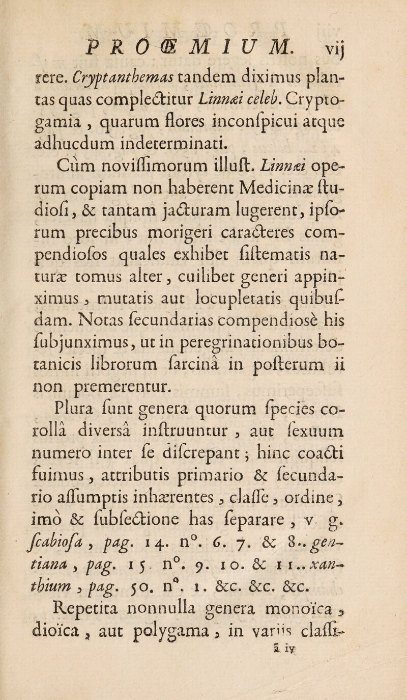 rcre. Crjptanthemas tandem diximus plan¬ tas quas compledtitur Linnai celeb. Crypto- gamia , quarum flores inconlpicui atque adhucdum indeterminati. Cum noviflimorum illuffc. Linnid ope¬ rum copiam non haberent Medicinte ftu- diofi, &amp; tantam jadturam lugerent, ipfo- rum precibus morigeri caradteres com- pendiofos quales exhibet fiftematis na¬ tura tomus alter, cuilibet generi appin¬ ximus , mutatis aut locupletatis quibufl dam. Notas lecundarias compendiose his fubjunximus, ut in peregrinationibus bo¬ tanicis librorum farcina in pofterum ii non premerentur. Plura funt genera quorum fpecies co¬ rolla diversa inftruuntur , aut fexuum numero inter fe difcrepant \ hinc coadti fuimus, attributis primario &amp; fecunda- rio aflumptis inhxrentes, da fle, ordine, imo &amp; fubfedtione has Ce parare , v g. fcabiofa , pag. 14. n°. 6. 7. &amp; ^..gen¬ tiana y pag. 15 n°. 9. 10. &amp;: n..xan- thium , pag. 50. nQ. 1. &amp;c. &amp;c. &amp;c. Repetita nonnulla genera monoica » dioica, aut polygama, in vari&gt;s clafli-