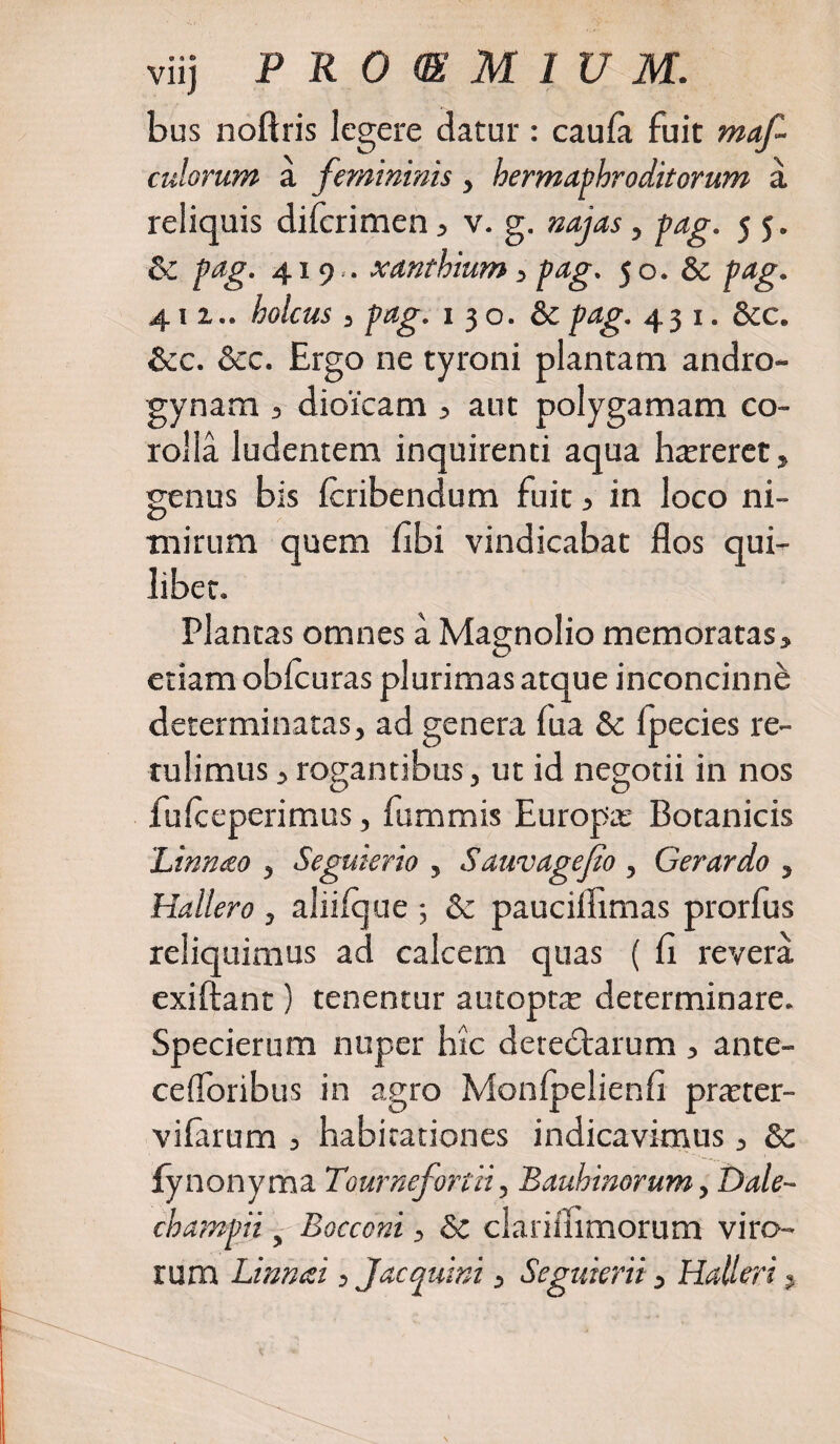 bus noftris legere datur : caula fuit maf- culorum a femininis, hermaphroditorum a reliquis difcrimen , v. g. najas, pag. j 5. Sc pag. 419.. xanthium, pag. 50. &amp; pag. 411.. holcus , pag. 1 3 o. &amp;c pag. 431. &amp;c. &amp;c. &amp;c. Ergo ne tyroni plantam andro- gynam , dioicam , aut polygamam co¬ rolla ludentem inquirenti aqua haereret, genus bis Icribendum fuit , in loco ni¬ mirum quem libi vindicabat flos qui¬ libet. Plantas omnes a Magnolio memoratas, etiam oblcuras plurimas atque inconcinne determinatas, ad genera lua &amp; fpecies re¬ tulimus ,rogantibus, ut id negotii in nos fulceperimus, fummis Europa; Botanicis 'Linnao , Seguierio , Sawvagefio , Gerar do , Hallero , aliiique •, &amp; paucilflmas prorfus reliquimus ad calcem quas ( fl revera exiftant) tenentur autoptje determinare. Specierum nuper hic deredtarum , ante- cefloribus in agro Monfpelienfi pmer- vifarum , habitationes indicavimus, &amp; lynonyma Tournefortii, Bauhinorum, Dale- champii y Bocconi, Sc clariiiimorum viro¬ rum Linnai, J ac quini, Seguierii , HaUeri,