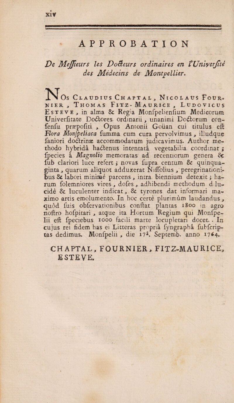 APPROBATION Xl¥ KZ2C De Mejfieurs les Do&amp;eurs ordinaires en FUniverJiti des Medecins de Montpellier. No, Claudius Chaptal, Nicolaus F o u K i e r j Thomas Fitz - Maurice , Ludovicus Esteve, in alma 8c Regia Monfpelienfium Medicorum Univerfitate Dodtores ordinarii * unanimi Dodlorum con- fenfu prsepofiti , Opus Antonii Goiian cui titulus eft Flora Monjpeliaca fumma cum cura pervolvimus, iliudque faniori dodlrinte accommodatum judicavimus. Author me¬ thodo hybrida hadtenus intentata vegetabilia coordmat ; fpecies a Magnolio memoratas ad recenuorum genera Sc fub clariori luce refert ; novas fupra centum quinqua¬ ginta * quarum aliquot adduxerat Nifiolius * peregrinationi» bus St labori minime parcens , intra biennium detexit; ha¬ rum folemniores vires , dofes 3 adhibendi methodum d lu¬ cide Sc luculenter indicat * &amp; tyrones dat informari ma¬ ximo artis emolumento. In hoc certe plurimum laudandus 3 quod luis obfervationibus condat plantas 1B00 in agro noltro hofpitari atque ita Hortum Regium qui Monfpe- lii eft fpeciebus iooo facili marte locupletari docet. . In cujus rei fidem has ei Litteras propria fyngrapha fubfcrip- tas dedimus. Monfpelii , die 17*. Septemb. anno 1764* CHAPTAL, FOURNIER, FITZ-MAURICE, E STE VE*