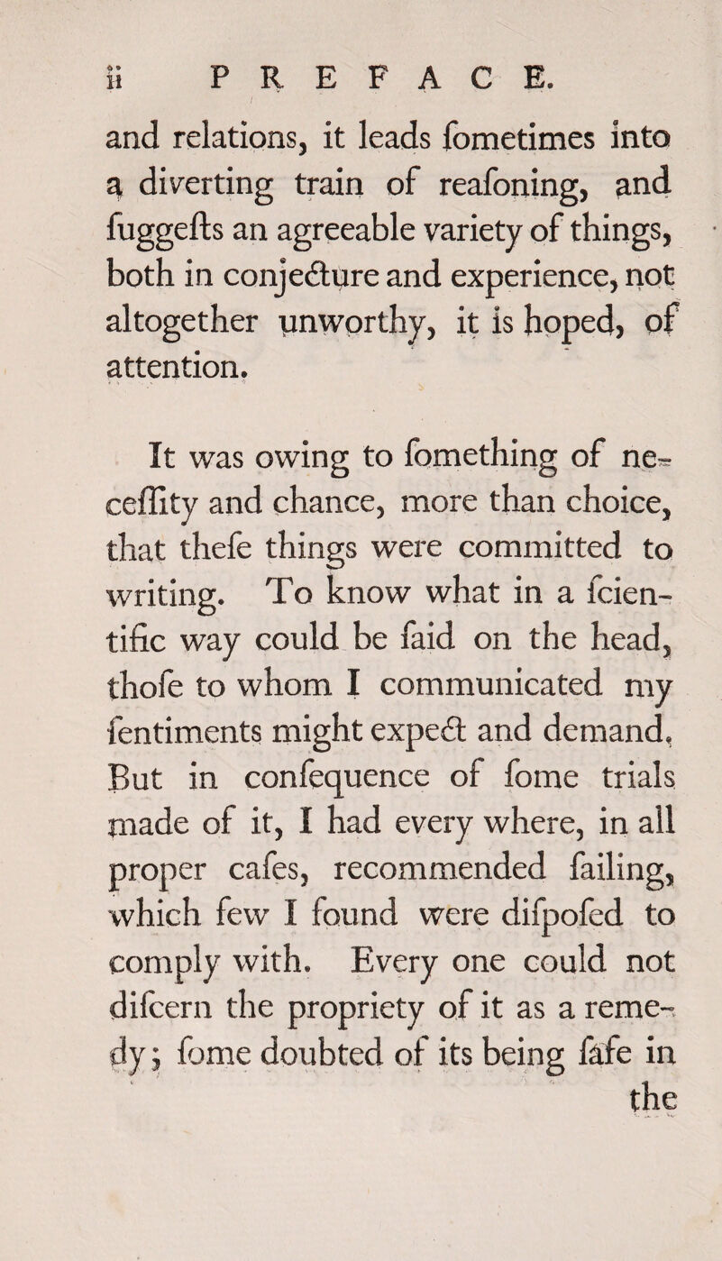 i and relations, it leads fometimes into a diverting train of reafoning, and fuggefts an agreeable variety of things, both in conjecture and experience, not altogether unworthy, it is hoped, of attention. It was owing to fomething of ne- ceffity and chance, more than choice, that thefe things were committed to writing. To know what in a fcien- tific way could be faid on the head, thofe to whom I communicated my fentiments might expeCt and demand. But in confequence of fome trials made of it, I had every where, in all proper cafes, recommended failing, which few I found were difpofed to comply with. Every one could not difcern the propriety of it as a reme¬ dy ; fome doubted of its being fefe in the