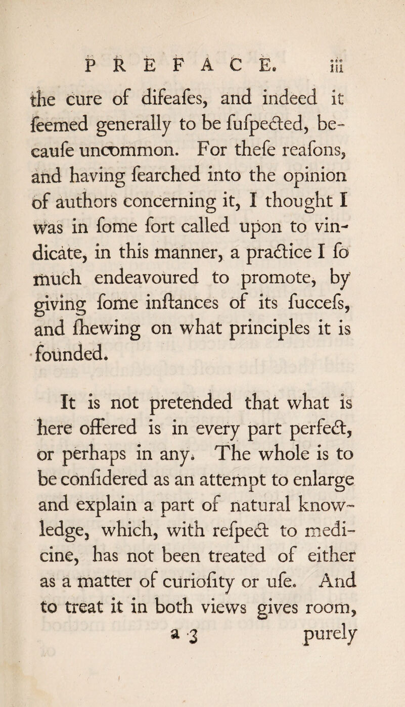 the cure of difeafes, and indeed it feemed generally to be fufpected, be- caufe uncommon. For thefe reafons, and having fearched into the opinion of authors concerning it, I thought I was in fome fort called upon to vin¬ dicate, in this manner, a practice I fo much endeavoured to promote, by giving fome inftances of its fuccefs, and {hewing on what principles it is founded. It is not pretended that what is here offered is in every part perfect, or perhaps in any. The whole is to be conlidered as an attempt to enlarge and explain a part of natural know¬ ledge, which, with refpedt to medi¬ cine, has not been treated of either as a matter of curiolity or ufe. And to treat it in both views gives room, a 3 purely I