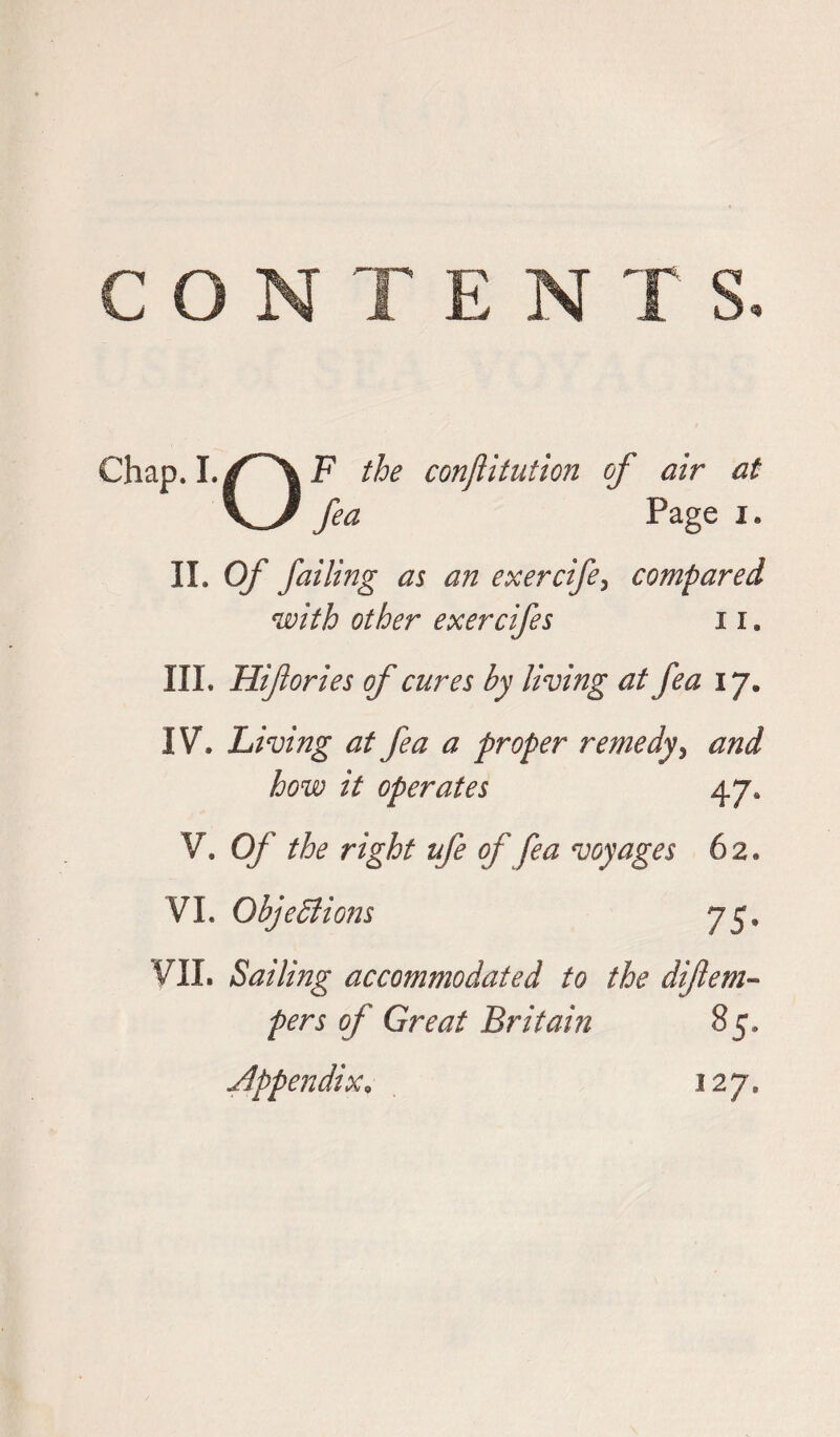 Chap. I. f^X F the conftitution of air at V/ fea Page i. II. Of failing as an exercife, compared with other exercifes 11. III. Hifories of cures by living at fea 17. IV. Living at fea a proper remedy > and how it operates 47, V. Of the right ufe of fea voyages 62. VI. Objections 75, VII. Sailing accommodated to the diflem« of Great Britain 85. Appendix, 127.