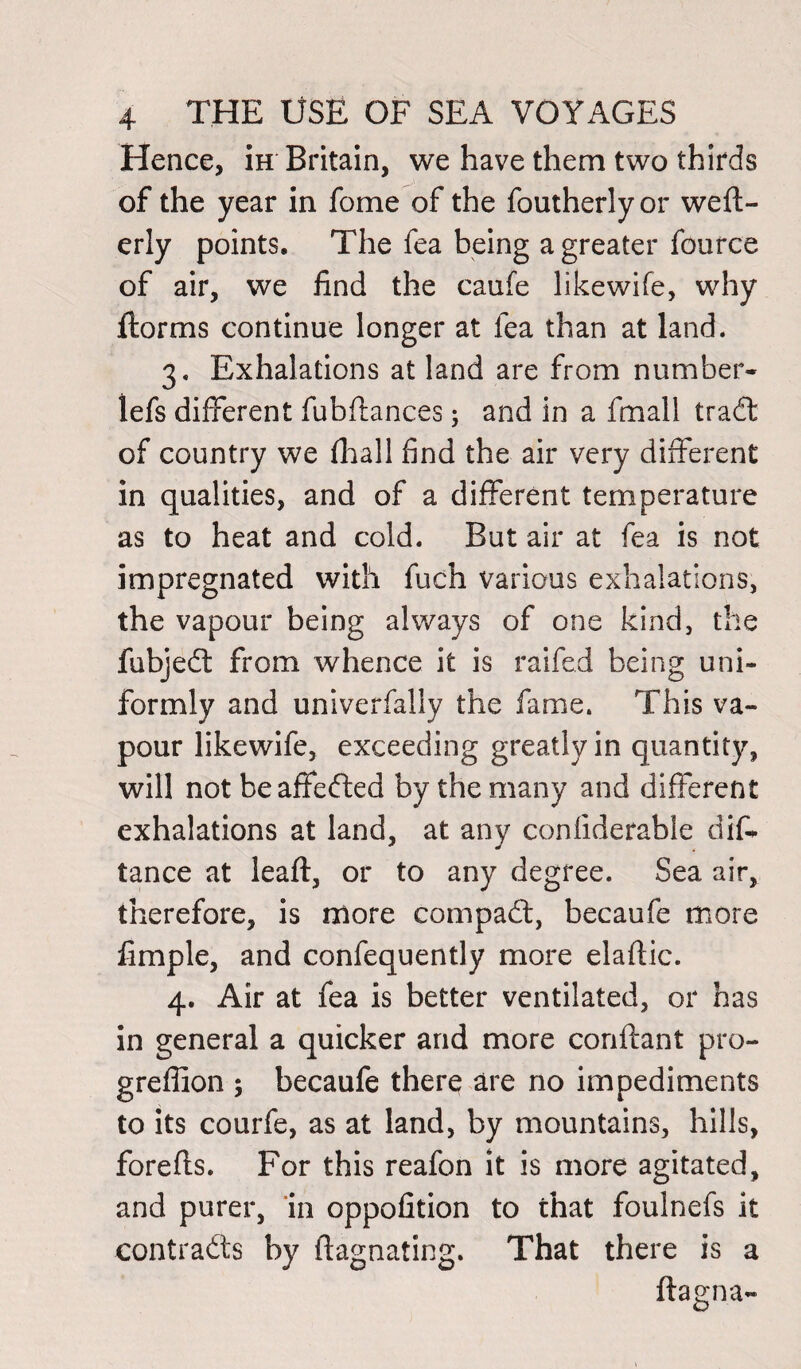 Hence, iH Britain, we have them two thirds of the year in fome of the foutherly or wefl- erly points. The fea being a greater fource of air, we find the caufe likewife, why ftorms continue longer at fea than at land. 3. Exhalations at land are from number- lefs different fubffances; and in a fmall trad of country we fhall find the air very different in qualities, and of a different temperature as to heat and cold. But air at fea is not impregnated with fuch various exhalations, the vapour being always of one kind, the fubjed from whence it is raifed being uni¬ formly and univerfally the fame. This va¬ pour likewife, exceeding greatly in quantity, will not beaffeded by the many and different exhalations at land, at any confiderable dis¬ tance at leaft, or to any degree. Sea air, therefore, is more eompad, becaufe more fimple, and confequently more elaftic. 4. Air at fea is better ventilated, or has in general a quicker and more conftant pro- greffion ; becaufe there are no impediments to its courfe, as at land, by mountains, hills, forefls. For this reafon it is more agitated, and purer, in oppofition to that foulnefs it contrads by ftagnating. That there is a ftagna-