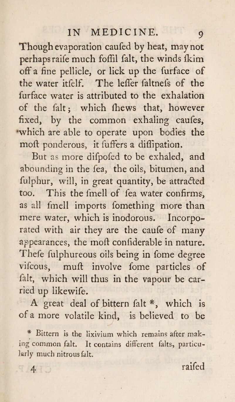 Though evaporation caufed by heat, may not perhaps raife much foffil fait, the winds fkim off a fine pellicle, or lick up the furface of the water itfelf. The lefler faltnefs of the furface water is attributed to the exhalation of the fait; which fhews that, however fixed, by the common exhaling caufes, <which are able to operate upon bodies the mod ponderous, it fuffers a diffipation. But as more difpofed to be exhaled, and abounding in the fea, the oils, bitumen, and fulphur, will, in great quantity, be attra&ed too. This the fmell of fea water confirms, as all fmell imports fomething more than mere water, which is inodorous. Incorpo¬ rated with air they are the caufe of many appearances, the mod confiderable in nature. Thefie fulphureous oils being in fome degree vifcous, muff involve fome particles of fait, which will thus in the vapour be car¬ ried up likewife. A great deal of bittern fait which is of a more volatile kind, is believed to be * Bittern is the lixivium which remains after mak¬ ing common fait. It contains different falts, particu¬ larly much nitrous fait. 4 raifed