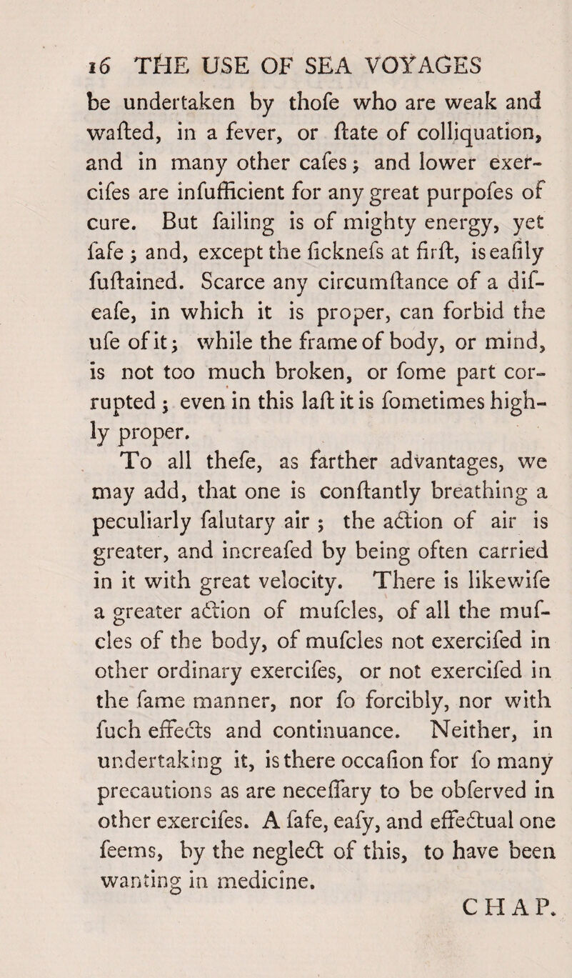be undertaken by thofe who are weak and wafted, in a fever, or ftate of colliquation, and in many other cafes ; and lower exer- cifes are infufficient for any great purpofes of cure. But failing is of mighty energy, yet fafe , and, except the ficknefs at firft, iseafily fuftained. Scarce any circurnftance of a dif- eafe, in which it is proper, can forbid the ufe of it; while the frame of body, or mind, is not too much broken, or fome part cor¬ rupted ; even in this lafl: it is fometimes high¬ ly proper. To all thefe, as farther advantages, we may add, that one is conftantly breathing a peculiarly falutary air ; the adtion of air is greater, and increafed by being often carried in it with great velocity. There is likewife a greater adtion of mufcles, of all the muf- cles of the body, of mufcles not exercifed in other ordinary exercifes, or not exercifed in the fame manner, nor fo forcibly, nor with fuch effects and continuance. Neither, in undertaking it, is there occafion for fo many precautions as are neceffary to be obferved in other exercifes. A fafe, eafy, and effedtual one feems, by the negledt of this, to have been wanting in medicine.