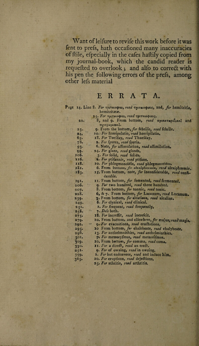 t Want of leifurcto revife this work before it was fent to prefs, hath occafioned many inaccuracies of ftile, efpecially in the cafes hafbily copied from my journal-book, which the candid reader is requefted to overlook; and alfo to corredt with his pen the following errors of the prefs, among other lefs material ERRATA. Page ) V ■ i*' 14. Line 8. For r(>craio<pvei, read r^iTato<fveig, and, for hemitritia, bemitritaeae. 15. For Tptr«io<f>v£<, read rpiraiofueif, 22. 8, and 9, From bottom, read TTpoHaraptflixai and mginyvfAevai. 23, 9. From the bottom, for febrilis, read febrile, 24, 10. For horripelatio, read horripilatio, 65. iS. For Tuefday, read Thurfday» 78. 2. For fpurea, read fpuria. 93. 6. Note, for afiimulation, readaffimilation. 99. 24. For glans, read glands. 106. 3. Foriolid, read folids. 116. ft. For ptifannis, read ptifans. 118. lo. For phlegmonoidis, read phlegmonoidcs. 181. 6. From bottom, for alcxiphciuilc, read alexipharmie. 183. 15. From bottom, note, for inconfiderable, read confi- derable. 391. 11. From bottom, for fomented, read fermented. 206. 9. For two hundred, read three hundred. 207, 8. From bottom, for tonnic, read tonic. 228. 6, & 7. From bottom, for Lacunum, read Lucanum. 239. 3. From bottom, for alcatious, read alcaline, 249. 6. For clynical, read clinical. 251. 1» For frequent, read frequently, 258. 7. DelebotYi. 275. 38. For increffit, read increfcit, 279. lo. From bottom, and elfewhere,yV majus, readmagls, 292. 9. For evacuations, read erudtations. 295. lo From bottom, for chalebeate, read chalybeate, 296. 33. For anthelrnnithies, read anthelminthics. 301. 7* For meteoryfmus, read meteorifmus. 329. lo. From bottom, for comma, read coma. 330. II. For a direct, read an eredt. 251. 9. For of owzing, read in owzing. 359. I. For but endeavour, read and induce him, 365, 10. For eruptions, read dejeftions, 35. For athritis, read arthritis.