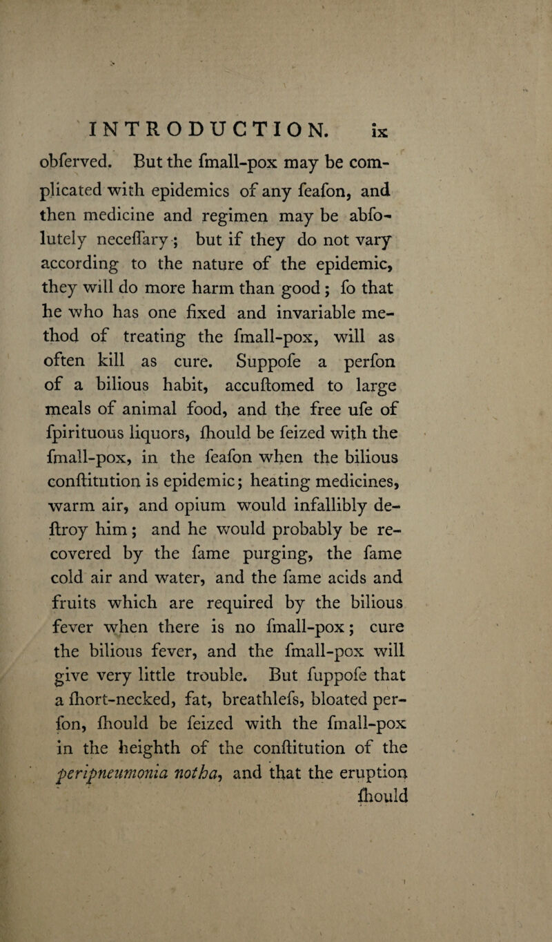 obferved. But the fmall-pox may be com¬ plicated with epidemics of any feafon, and then medicine and regimen may be abfo- lutely neceflary; but if they do not vary according to the nature of the epidemic, they will do more harm than good ; fo that he who has one fixed and invariable me¬ thod of treating the fmall-pox, will as often kill as cure. Suppofe a perfon of a bilious habit, accuftomed to large meals of animal food, and the free ufe of fpirituous liquors, fhouid be feized with the fmall-pox, in the feafon when the bilious conftitution is epidemic; heating medicines, warm air, and opium would infallibly de- ftroy him; and he would probably be re¬ covered by the fame purging, the fame cold air and water, and the fame acids and fruits which are required by the bilious fever when there is no fmall-pox; cure the bilious fever, and the fmall-pox will give very little trouble. But fuppofe that a fhort-necked, fat, breathlefs, bloated per¬ fon, fhouid be feized with the fmall-pox in the heighth of the conftitution of the peripneumonia notha, and that the eruption fhouid \