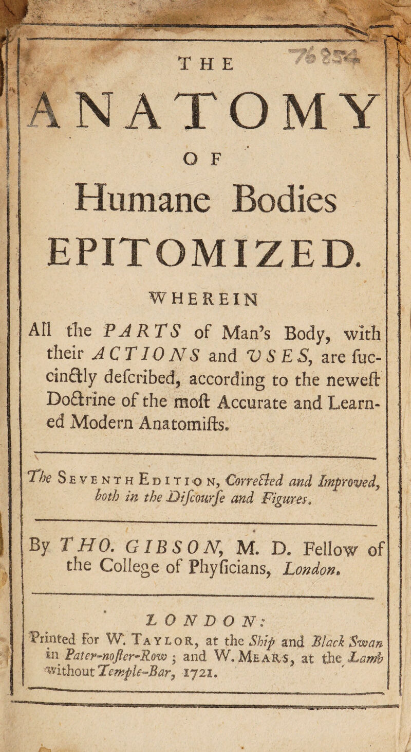 Humane Bodies EPITOMIZED. WHEREIN All the PARTS of Man’s Body, with their ACTIONS and VSES, are fuc- cinfily defcribed, according to the neweft Doftrine of the moft Accurate and Learn¬ ed Modern Anatomifts. The Seventh Edition, CorreAed and Improved, both in the Difcourfe and Figures. By 1 HO. GIBSON, M. D. Fellow of the College of Phyficians, London, ;LONDON: Printed for W. Taylor, at the Ship and Bind Swan in Pater-noJler-Row • and W. Mear$5 at the Land? ^iihoutTemple^Bary 1721*