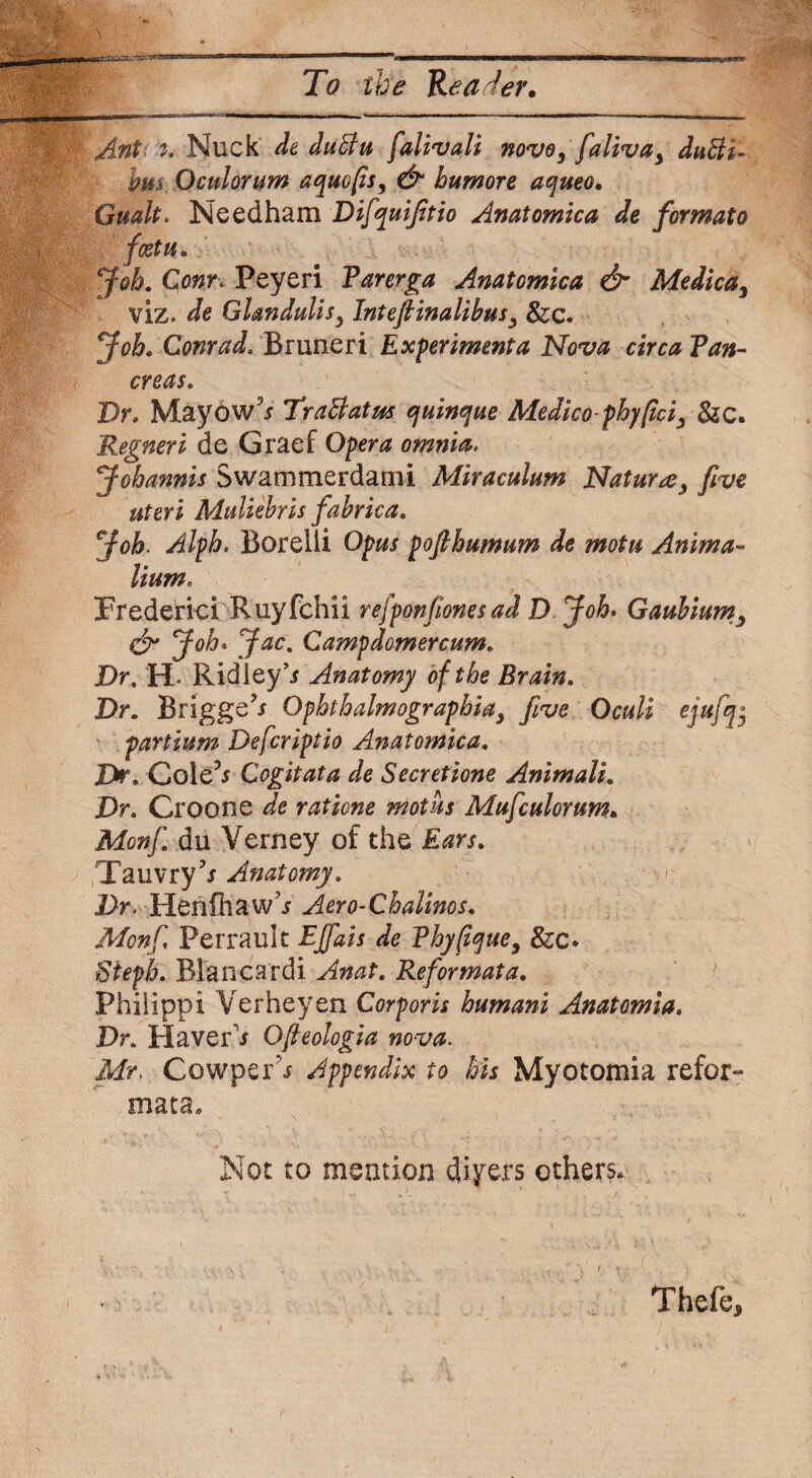 Ant Nuck de duftu falivali novo, faliva> dutti- bus. Oculorum aquofis, & humore aqueo, Gmlt. Needham Difquifitio Anatomica de for mat o fcetu. Job. Com. Peyeri Parerga Anatomica & Medicay viz. de Glandulisy Inteftinalibus3 8zc. Job. Conrad. Bruneri Experiment a Nova circa Pan¬ creas. Dr. Mayow’* TraBatus quinque Medico-phy (id y &c. Regneri de Graef Opera omnia. Jobannis Swammerdami Miraculum Nature, five uteri Mtdiebris fabrica. Job. Alph. Borelii Opus pofihumum de motu Anima- lium. Frederici Ruyfchii refponfiones ad D Job. Gaubium3 & J°h* Jac' Campdomercum. Dr. H. Ridley’* Anatomy of the Brain. Dr. Briggs’* Ophlhalmographiay five Oculi ejufq$ partium Deferiptio Anatomica. Dr. Cole’* Cogitata de Secretione Animals. Dr. Croone de rations mot its Mufculorum. Monf. du Verney of the Ears. Tauvry5* Anatomy. Dr. Henfhaw’* Aero-Chalinos. Monf Perrault EJfais de Phy(iquey &c* Stepb. Blanca rdi Anat. Reformat a. Philippi Verheyen Corporis humani Anatomia. Dr. Haver1* Ofteologia nova. Mr. Cowper* Appendix to bis Myotomia refor- mata. Not to mention diyers others. Thefe*