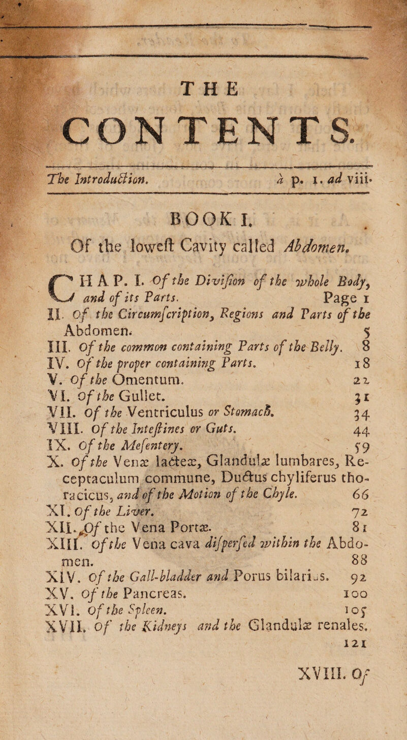 CONTENT The Introduction, a p. i. ad viii- BOOK I. Of the loweft Cavity called Abdomen. HAP. I. Of the Divifion of the whole Body, J and of its Parts. Page i II. Of the Circumfcriptiony Regions and Parts of the 5 8 18 22 5* 34 44 S'9 Abdomen. III. Of the common containing Parts of the Belly. IV. Of the proper containing Parts, V. of the Omen turn. VI. of the Gullet. VII. of the Ventriculus or Stomach. VIII. Of the Inteftines or Guts, IX. Of the Mefentery. X. of the Vena: ladeaz, Gland ube lumbares, Re- ceptaculurn commune, Duc5fcus chyliferus tho- racicus, and of the Motion of the Chyle. 66 XT. Of the Liver, 72 XII 0/the Vena Portae 8i XIII. of the Vena cava difperfed 7pithin the Abdo¬ men. 88 XIV. Of the Gallbladder and Porus bilarLs. 92 XV. of the Pancreas. 100 X V i. Of the Spleen, 1 o J XVII. Of the Kidneys and the Glandule renales. 121 XVIII. Of