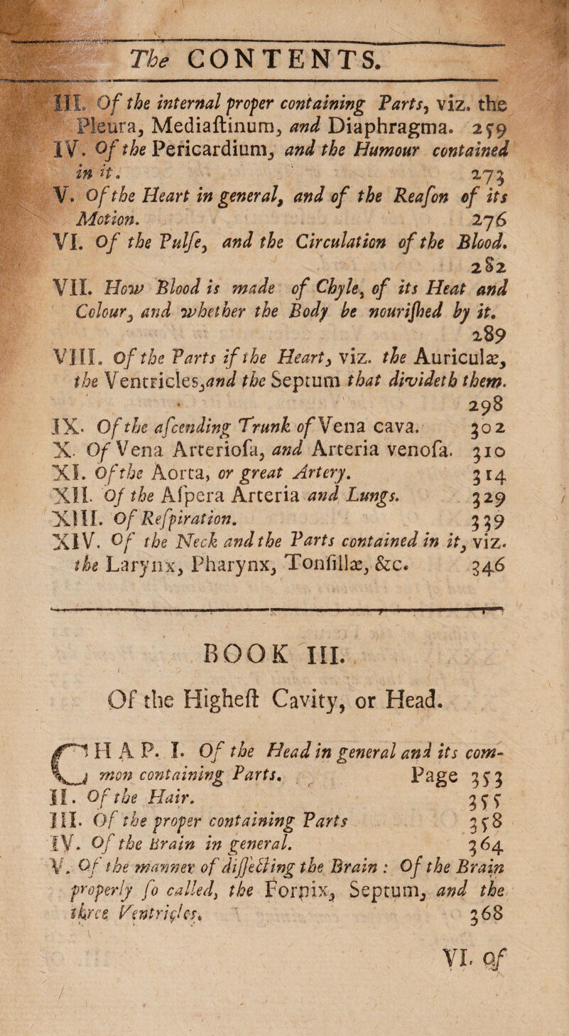 HI Of the internal proper containing Tarts, viz. the Pleura, Mediaftinum, and Diaphragms. 299 IV. Of the Pericardium, and the Humour contained in H. 275 V. Of the Heart in general, and of the Reafon of its Motion. 27 6 VI. Of the Vnifty and the Circulation of the Blood. 282 VII. How Blood is made of Chyle, of its Heat and Colour, and whether the Body be nourifhed by it. 289 VIII. of the Tarts if the Hearty viz. the Auricula?, the Ventricles,^*/ the Septum that dividetb them. 298 IX- Of the afcending Trunk of Vena cava. 302 X- Of Vena Arteriofa, and Arteria venofa. 510 XL Of the Aorta, or great Artery. 314 XII- 0/ the Afpera Arteria and Lungs. 329 XIII. Of Refpirat ion. 339 XIV. O/* Neck and the Tarts contained in it, viz. the Larynx, Pharynx, Tonfiila?, &c« 546 ‘ ■ ’ ... . ..in.1 -il.iyi .. | ROOK III. Of the HtghefI Cavity, or Head. CS H A P. I. Of the Head in general and its com- i mon containing Parts. Page 353 II. Of the Hair. 399 HI. Of the proper containing Tarts 398 IV. Of the Brain in general. 364 V. Of the manner of differing the Brain : Of the Brain properly fo called, the Forpix, Septum, and the three Ventricles. 368 VL Q