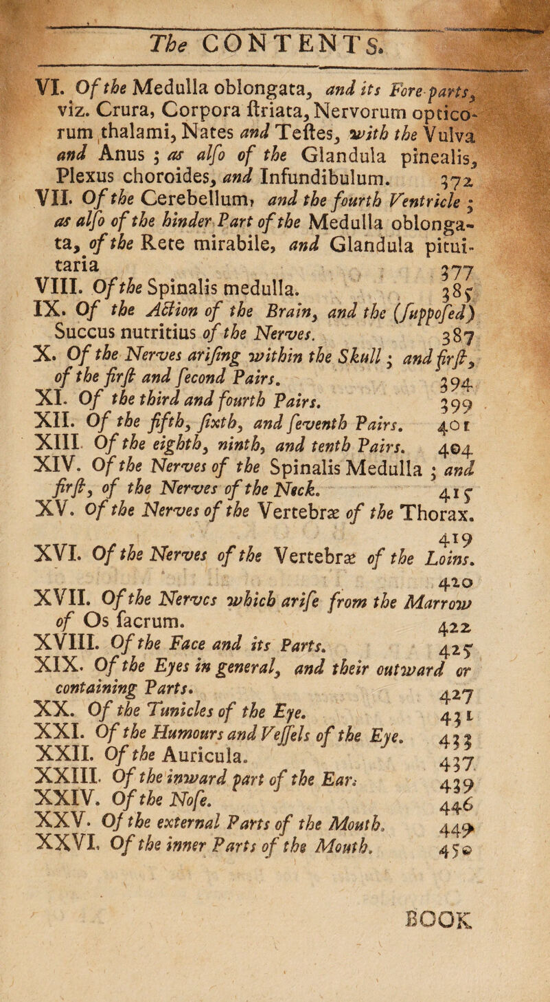 VI. Of the Medulla oblongata, and its Fore-parts, viz. Crura, Corpora ftriata. Nervorum optico- rum thalami, Nates and Teftes, avith the Vulva and Anus ; as alfo of the Glandula pinealis. Plexus choroides, and Infundibulum. 372, VII. Of the Cerebellum* and the fourth Ventricle ; as alfo of the hinder Part of the Medulla oblonga¬ ta, of the Rete mirabile, and Glandula pitui- taria 27 7 VIIL Of the Spinalis medulla. 38^ IX. Of the Action of the Brain, and the (fuppofed) Succus nutritius of the Nerves. 387 X. Of the Nerves arifing -within the Skull; and firfi, of the firfi and fecond Pairs. ^94 XI. Of the third and fourth Pairs. 399 XII. Of the fifth, fixth, and feventh Pairs. 401 XIII Of the eighth, ninth, and tenth Pairs. 404 XIV. Of the Nerves of the Spinalis Medulla • and fir ft, of the Nerves of the Neck. 415- XV. Of the Nerves of the Vertebrae of the Thorax. 419 XVI. Of the Nerves of the Vertebra of the Loins. 410 XVII. Of the Nerves which arife from the Marrow of Os facrum. 422 XVIII. Of the Face and its Parts. 42 5T XIX. Of the Eyes in general, and their outward or containing Parts. 427 XX. Of the Tunicles of the Eye. 4^1 XXI. Of the Humours and Vejfels of the Eye. a 22 XXII. Of the Auricula. 4,7 XXIII. Of the inward part of the Ear«• ,12 q XXIV. Of the Nofe. J46 XXV. Of the external Parts of the Mouth. 44^ XXVL Of the inner Parts of the Mouth, 45© BOOK