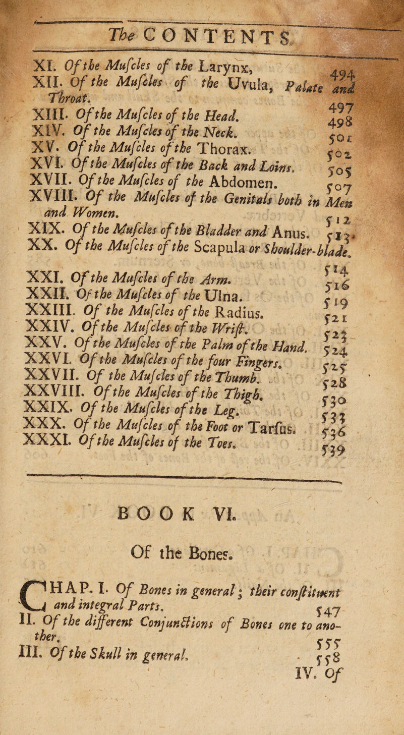XI. Of the Mufcles of the Larynx, . XII. Of the Mufcles of the Uvula, PaUte aid Throat. . XIII. Of the Mufcles of the Heal 7'Z XIV. Of the Mufcles of the Neck. tor XV. Of the Mufcles of the Thorax. f02s XVI. Of the Mufcles of the Back and loins. XVII. Of the Mufcles of ^Abdomen. l01 XVIIL Of the Mufcles of the Genitals both in Men and Women. ~ l XIX. Of the Mufcles of the Bladder and Anus, c i j * XX. Of the Mufcles of the Scapula or Shoulder-blade* XXI. Of the Mufcles of the Arm. ^I Jr XXII. Of the Mufcles of the Ulna. XXIII. Of the Mufcles of the Radius* XXIV. Of the Mufcles of the Wrift. XXV. Of the Mufcles of the Balm of the Hand. XXVI. Of the Mufcles of the four Fingers* XXVII. Of the Mufcles of the Thumb. XXVIII. Of the Mufcles of the Thigh, XXIX. Of the Mufcles of the leg. XXX. Of the Mufcles of the Foot or Tarfiis XXXI. Of the Mufcles of the Toes* 516 S* 9 Szz s*i 52 4 52-5 f28 530 53? f}6 53 9 BOOK VL Of the Bones* CHAP* I. Of Bones in general 1 their confiitmnt and integral Parts. ^ II. Of the different Conjunctions of Bones one to ano¬ ther. III. Of the Skull in general. IV, Of