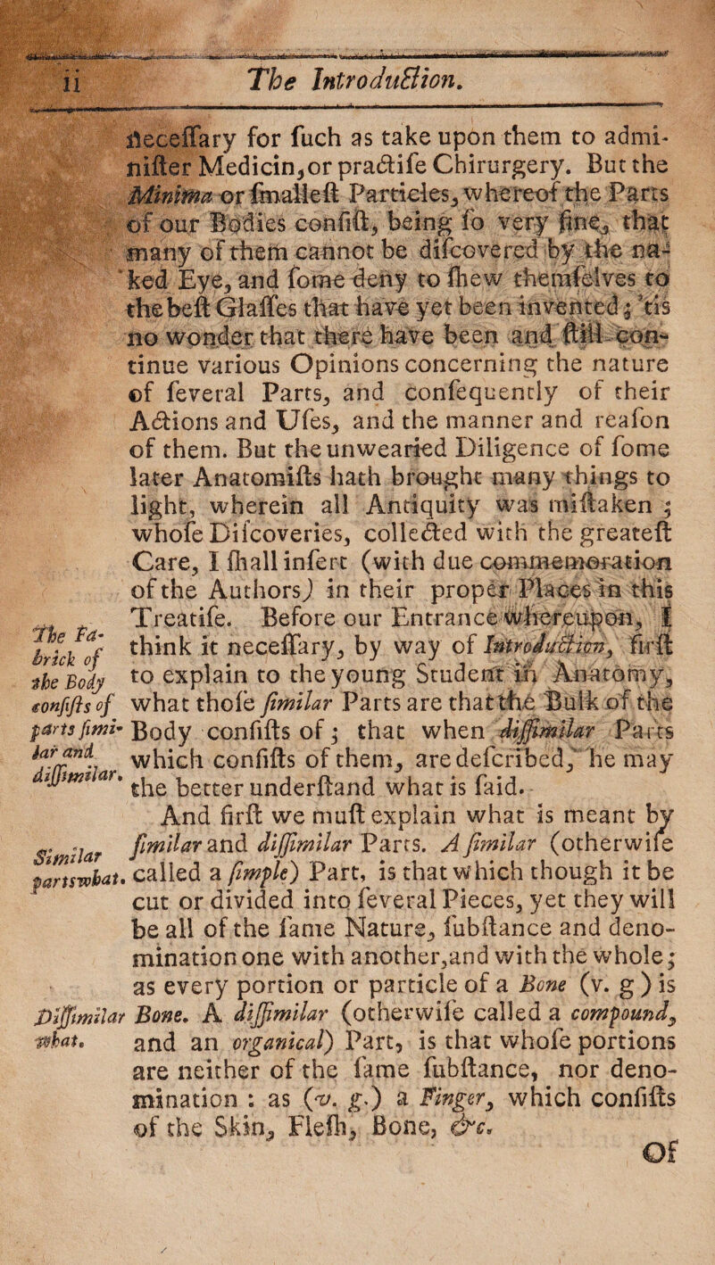 ■» * 11 it • i igj The IntroduEiion. ;■ ilcceffary for fuch as take upon them to admh nifter Medicin,or pradife Chirurgery. But the Minima or fmalleft Particles, whereof the Parts of our Bodies confift, being fo very fine,, that: many of them cannot be difcovered by the na¬ ked Eye,, and fome deny to fhew thenifelves to thebeft Giaffes that have yet been invented'% ftis no wonder that there have been and ftili con¬ tinue various Opinions concerning the nature ©f feveral Parts, and confequently of their Adbions and Ufes, and the manner and reafon of them. But the unwearied Diligence of fome later Anatomifts hath brought many things to light, wherein all Antiquity was mi ft a ken ; whole Biicoveries, collected with the greateft Care, I fliallinfert (with due commamotation of the Authors) in their proper Places in this Treatife. Before our Entrance Whereupon, t think it neceffary, by way of ImroJuBrnn, firft to explain to the young Student in Anatomy, <eonfifts''of what thole fimilar Parts are that the Bulk of the pansfimi* Body confifts of; that when diffimilar Parts which confifts of them, are defer! bed,' he may ijjmi ar, £^e kecter underftand what is (aid. And firft we muft explain what Is meant by Similar and diffimilar Parts. A fimilar (otherwile pans what* called a fiimple) Part, is that which though it be cut or divided into feveral Pieces, yet they will be all of the fame Nature, fubftance and deno¬ mination one with another,and with the whole; as every portion or particle of a Bone (v. g ) is Diffmilar Bone. A diffimilar (otherwife called a compound, what. and an organical) Part, is that whofe portions are neither of the fame fubftance, nor deno¬ mination : as (yv. g0 a Finger, which confifts of the Skin, Flefh, Bone, &c, the fa- brick of %he Body