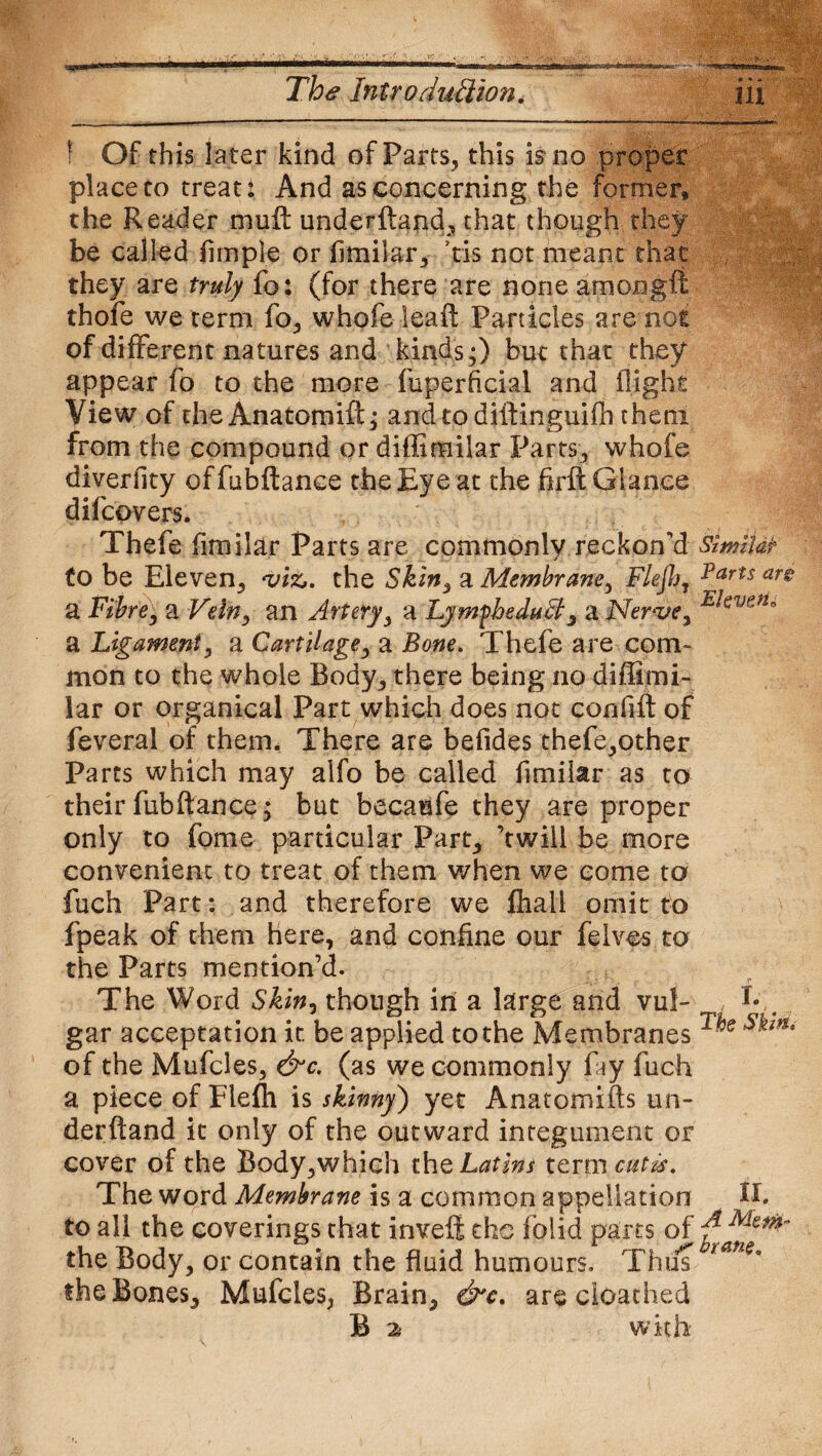 ! Of this later kind of Parts, this is no proper place to treat: And as concerning the former, the Reader muft underftand, that though they be called Ample or flmilar, tis not meant that they are truly fo: (for there are none amongft thofe we term fo, whofe leaft Particles are not of different natures and kinds;) but that they appear fo to the more fuperflcial and flight View of the Anatomift; and to diftinguifh them from the compound or diffimilar Parts, whofe diverfity cffubftanee the Eye at the fxrft Glance difcovers. Thefe fimilar Parts are commonly reckon’d (o be Eleven, viz,. the Skin3 a Membrane, Flefl a Fibre, a Vein, an Artery, a LymfheduA, a Nerve, a Ligament, a Cartilage, a Bone. Thefe are com¬ mon to the whole Body, there being no diffimi¬ lar or organical Part which does not confift of feveral of them. There are befides thefe,other Parts which may alfo be called fimilar as to theirfubfiance; but becaufe they are proper only to fome particular Part, ’twill be more convenient to treat of them when we come to fuch Part: and therefore we fhall omit to fpeak of them here, and confine our felves to the Parts mention’d. The Word Skin, though in a large and vul¬ gar acceptation it. be applied to the Membranes of the Mufcles, &c. (as we commonly fay fuch a piece of Fleffi is skinny) yet Anatomifts un¬ derftand it only of the outward integument or cover of the Body,which th q Latins ter mentis. The word Membrane is a common appellation to all the coverings that invefl the folid parts of the Body, or contain the fluid humours. Thus the Bones, Mufcles, Brain, &c. are cloathed B ^ with Similar Parts are Eleven^ I. The Skin. II. A Mem¬ brane.