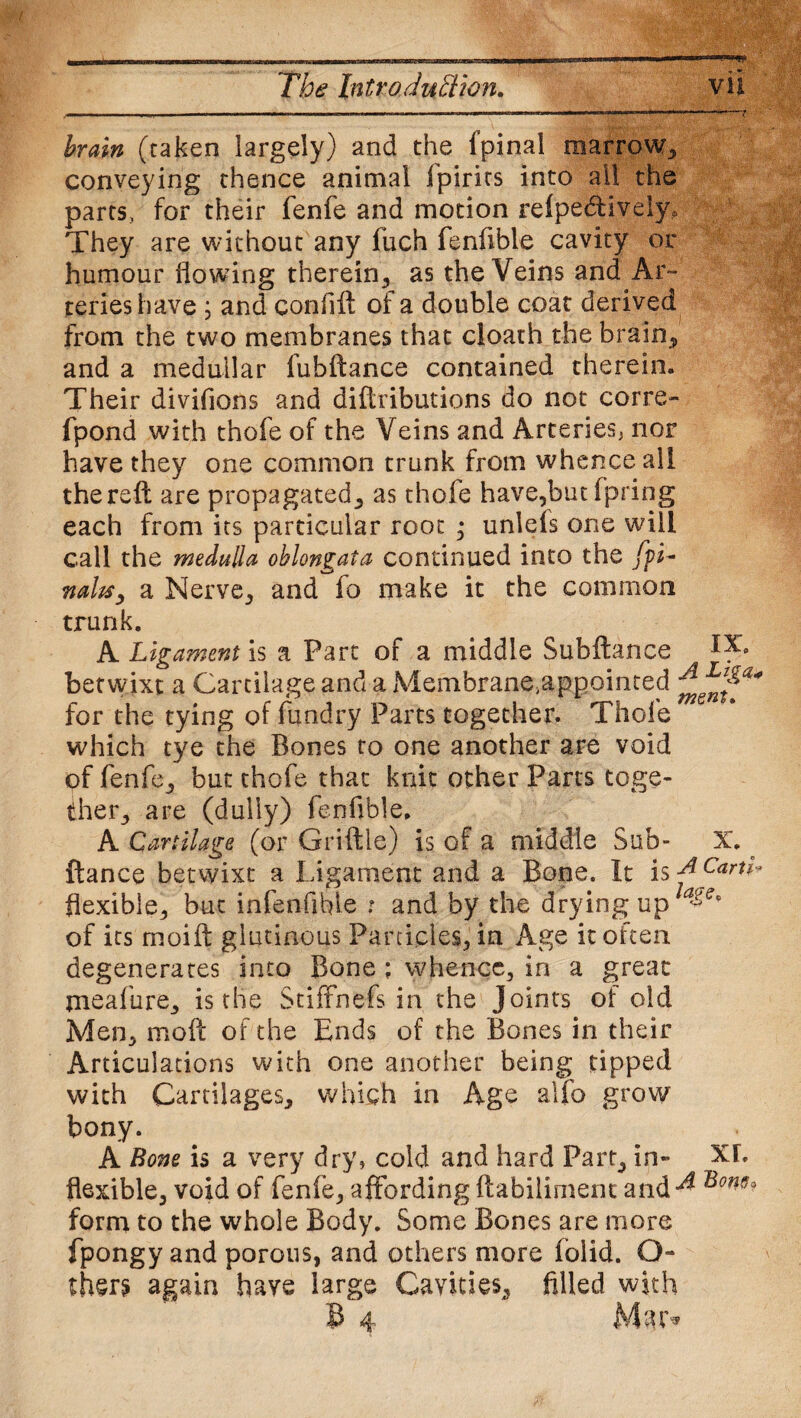 - ■ - - -■...■ . 1111 11 . u. -7 brain (taken largely) and the fpinal marrow, conveying thence animal ipirirs into all the parts, for their fenfe and motion relpe&ively. They are without any fuch fenfible cavity or humour flowing therein, as the Veins and Ar¬ teries have ; and confift of a double coat derived from the two membranes that cloath the brain, and a medullar fubftance contained therein. Their divifions and diftributions do not corre- fpond with thofe of the Veins and Arteries* nor have they one common trunk from whence all the reft are propagated, as thofe have,but (pring each from its particular root ; unlefs one will call the medulla oblongata continued into the fpL nahs, a Nerve, and fo make it the common trunk. A Ligament is a Part of a middle Subftance ^ betwixt a Cartilage and a Membrane,appointed for the tying of fundr.y Parts together. Thofe which tye the Bones to one another are void of fenfe, but thofe that knit other Parts toge¬ ther, are (dully) fenfible. A Cartilage (or Griftle) is of a middle Sub- X. ftance betwixt a Ligament and a Bone. It is ACarti* flexible, but mfenfible t and by the drying up a&ep of its moift glutinous Particles, in Age it often degenerates into Bone ; whence, in a great meafure, is the Stiffnefs in the Joints of old Men, moil of the Ends of the Bones in their Articulations with one another being tipped with Cartilages, which in Age alfo grow bony. A Bom is a very dry* cold and hard Part, in- XL flexible, void of fenfe, affording Habiliment and^ sm- form to the whole Body. Some Bones are more fpongy and porous, and others more folid. Q- thers again have large Cavities, filled with B 4 Mar*