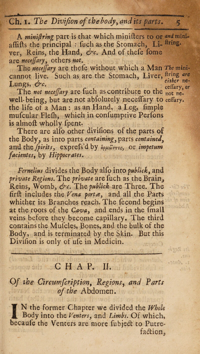 A mini f ring part is that which minifters to or andmini- affifts the principal : fuch as the Stomach, Li- ver, Reins, the Hand, &c. And of thefe fome are necejj'ary, others not. The necejfary are thofe without which a Man The mini- cannot live. Such as are the Stomach, Liver, ft.ri,n§ ars Lungs, &c. The not necejfary are fuch as contribute to the not fc- well-being, but are not abfolutely neceffary to ceflkry. the life of a Man : as an Hand, a Leg, fimple mufcular Flelh, which in confumptive Perfons is almoft wholly fpent. There are alfo other divifions of the parts of the Body, as into parts containing, parts contained, and the fpirits, exprefs'd by o^otvnc, or impetum facientes, by Hippocrates. Fernelius divides the Body alfo into publick, apd private Regions. The private are fuch as the Brain, Reins, Womb, &c. The pMick^vQ Three. The firft includes the Vena porta, and ail the Parts whither its Branches reach. The fecond begins at the roots of the Cava, and ends in the fmall veins before they become capillary. The third contains the Mufcles, Bones, and the bulk of the Body, and is terminated by the Skin. But this Divifion is only of ufe in Medicin. CHAP. If. Of the Circumfcription, Regions, and Farts of the Abdomen. IN the former Chapter we divided the Whole Body into the Venters, and Limbs. Of which, becaufe the Venters are more fubjed to Putre¬ faction,