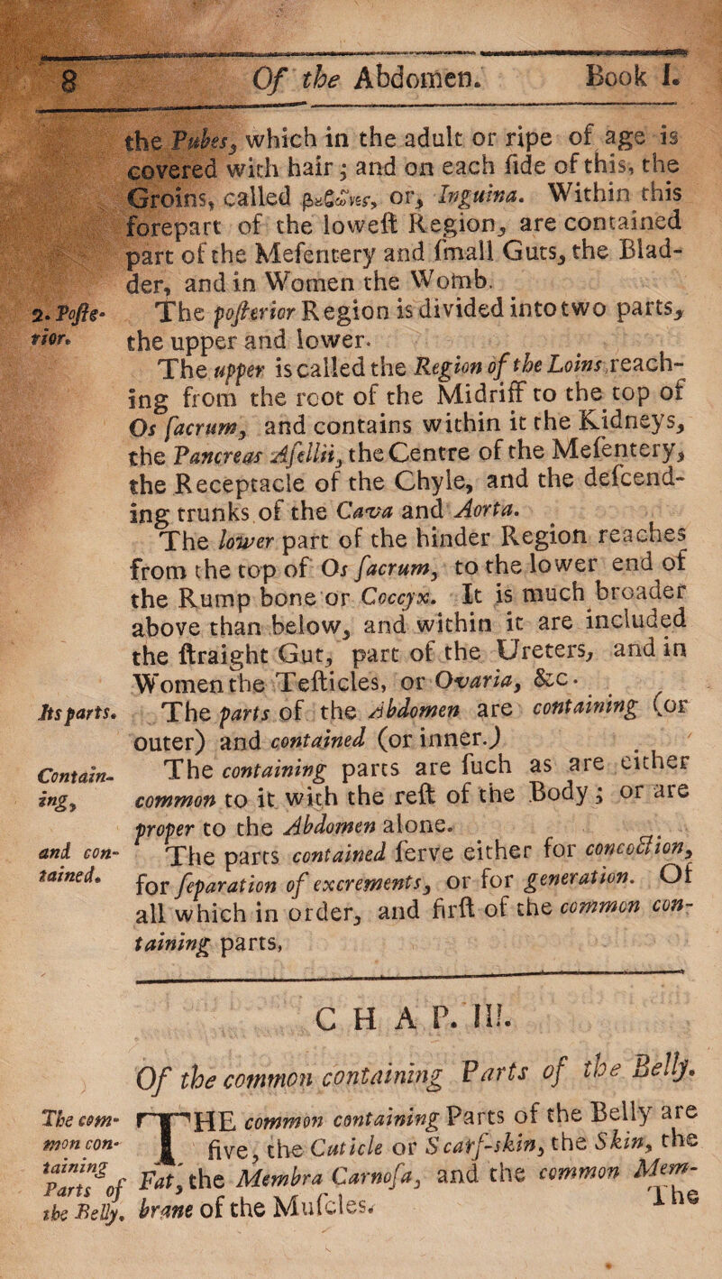 sssa, ■*; yii- - V'i 2. Taftg* TiOTt Its parts* Contain- *n&> and con¬ tained* the Tubesy which in the adult or ripe of age is covered with hair; and on each fide of this, the Groins, called £»Oftir, or, Ipguina. Within this forepart of the loweft Region, are contained part of the Mefentery and fmall Guts, the Blad¬ der, and in Women the Womb, The pofierior Region is divided into two parts_, the upper and lower. The upper is called the Region of the Loins,reach¬ ing from the root of the Midriff to the top ot Os facrum, and contains within it the Kidneys, the Pancreas Afdliiy the Centre of the Mefentery* the Receptacle of the Chyle* and the defcend- ing trunks oi the Cava and Aorta. The lower part of the hinder Region reaches from the top of Os facrum, to the lower end of the Rump bone or Coccyx. It is much broader above than below, and within it are included the ftraight Gut, part of the Ureters, and in Women the Tefticles, or Ovaria, &c. The parts of the Abdomen are containing (or outer) and contained (or inner.) The containing parts are fuch as are either common to it with the reft of the Body, or are proper to the Abdomen alone. The parts contained ferve either for conception, for feparation of excrements , or for generation. Of all which in order, and firft of the common con¬ taining parts, C H A P.'Ill- Of the common containing Parts of the Bellj. Thecommon containing Parts of the Belly ate won con* | ftve the;Cuticle or Scarf-skin;, the Skin, the Tans*of Fatlthc Membra Carnofa, and the common Mem- tbe Belly, brane of the Mufcies* @