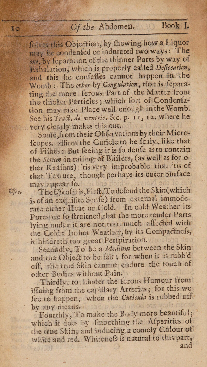 2WWS3! Book I. Of the Abdomen. fbin:s this Objection, by (hewing how a Liquor inn, hexondenfed or indurated two ways: The mlby reparation of the thinner Parts by way of Exhalation, which is properly called Defecation, and this he confeffes cannot happen in the Womb : The other by Coagulation, that is, fepara- ting the more ferous Part of the Matter from the thicker Particles; which fort of Condenfa- tton may take Place well enough in the Womb. See his Tratf. de ventric. &c. p. 11, 11. where he f ery clearly makes this out. Some/rom their Obfervations by their Micro- fcopes, affirm the Cuticle to be fcaiy> like that of Fifh.es: But feeing it is lb denfe as to contain the Serum in railing of Blifters, (as well as for o- ther Reafons) ’tis very improbable that ’tis of that Texture, though perhaps its outer Surface may appear fo. The Ufe of it is,Firft,To defend the Skin( which is of an exquifite Senle) from external immode¬ rate either Heat or Cold. In cold Weather its Pores are fo ftraitned,that the more tender Parts lying under it are not too much a (felled with the Cold : In hot Weather/by its Compa&nefs, it hindrech too great Perfpiration. Secondly, To be a Medium between the Skin and the Objodf to be felt; for when it is ruob d off, the true Skin cannot endure the touch of other Bodies without Pain. Thirdly, to hinder the ferous Humour from iffuing from the capillary Arteries; tor this we fee to happen, when the Cuticula is rubbed off by any means. Fourthly, To make the Body more beautiful; which it does by fmoothing the Afperities of the true Skin, and inducing a comely Colour of white and red. Whiten-efs is natural to this part, and
