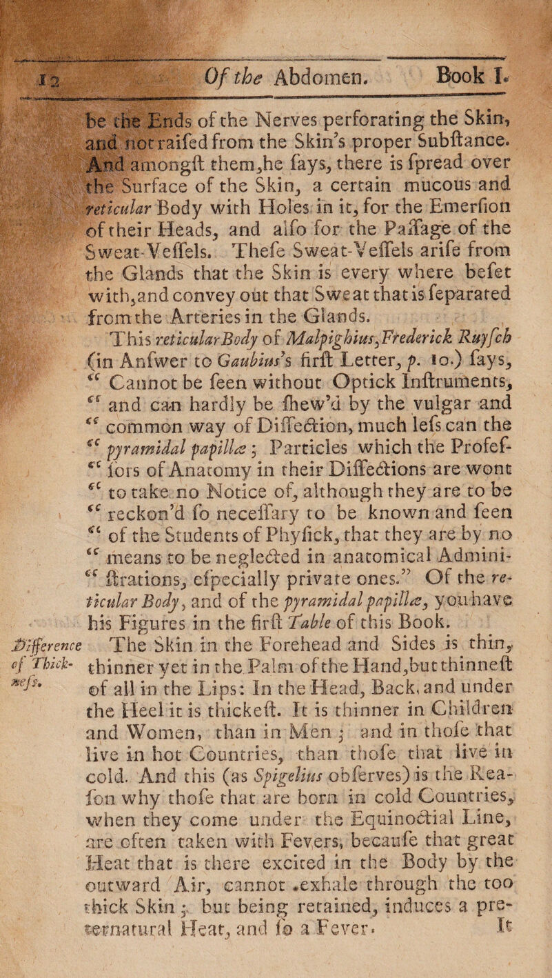 be the Ends of the Nerves perforating the Skin, and not raifed from the Skin’s proper Subftance. And amongft them,he fays, there is fpread over the Surface of the Skin, a certain mucous and reticular Body with Holes in it, for the Emerfion of their Heads, and alfo for the FajTag;e of the Sweat Veffels. Thefe Sweat-Veffels arife from the Glands that the Skin is every where befet with,and convey out that Sweat that is feparated fromthe Arteries in the Glands. This reticular Body of Malpighi its. Frederick Ruyfch (in Anfwer to Gaubiush firft Letter, p. io.) fays. Cannot be feen without Optick Inftruments, and cam hardly be fhew’d by the vulgar and common way of Diffedtion, much lefs can the pyramidal papilla ; Particles which the Profef- iors of Anatomy in their Diffe&ions are wont to take no Notice of, although they are to be reckon’d fo neceffary to be known and feen of the Students of Phyfick, that they are by n.o 6C means to be neglected in anatomical Admini- cc fir at ion Sj efpecially private ones.” Of the re- ticular Body, and of the pyramidal papilla, you have his Figures in the firft Table of this Book. difference The Skin in the Forehead and Sides is thin* rt fdaick- thinner yet in the. Palm of the Hand,butthinneft of all in the Lips: In the Head, Backhand under the Heel it is thickeft. It is thinner in Children and Women, than in Men * and in thofe that live in hot Countries, than thofe that live in- cold. And this (as Spigelius obferves) is the Rea- fon why thofe that are born in cold Countries* when they come under the Equinoctial Line, are often taken with Fevers, becaufe that great Heat that is there excited in the Body by the outward Air, cannot .exhale through the too thick Skin y but being retained, induces a pre¬ ternatural Heat, and fo a Fever* L ££ £ r ££ £C CC £ £ £6
