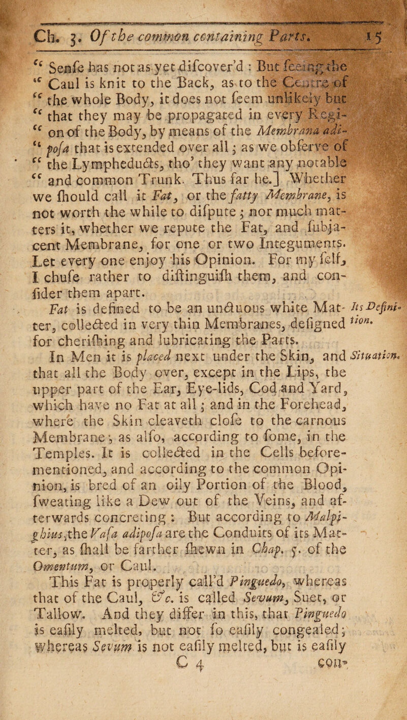 mi ■ i i m » urn--I- ' -1-i-rri ir- n-—--—B-W- Ch. 3. Of the common containing Parts* Ci Senfc has not as yet difcover’d : But feeing *c Caul is knit to the Back, as to the Centre of <( the whole Body, it does not feem unlikely but “ that they may be propagated in every Regi- cc on of the Body, by means of the Membrana adt- “ pofa that is extended over all, as we obferve of cc the Lymphedu&s, tho’ they want any notable and Common Trunk. Thus far he.] Whether we fhould call it Fat, or thQ fatty Membrane, is not worth the while to difpute ; nor much mat¬ ters it, whether we repute the Fat, and fubja- cent Membrane, for one or two Integuments. Let every one enjoy his Opinion. For my ft If, I chufe rather to diftinguifli them, and con- fider them apart. Fat is defined to be an un&uous white Mat- its-Define ter, colle&ed in very thin Membranes, defigned ii0n% for cherifting and lubricating the Parts. In Men it is plated next under the Skin, and Situation* that all the Body over, except in the Lips, the upper part of the Ear, Eye-lids, Cod and Yard, which have no Fat at all; and in the Forehead, where the Skin cleaveth clofe to the carnous Membrane -, as alfo, according to fome, in the Temples. It is colledfed in the Cells before- mentioned, and according to the common Opi¬ nion, is bred of an oily Portion of the Blood, fweating like a Dew out of the Veins, and af¬ terwards concreting : But according to Malpi- ghiusjhz Fa fa adipofa are the Conduits of its Mat¬ ter, as (hall be farther fnewn in Chap. of the Omentum, or Caul. This Fat is properly call’d Finguedo, whereas that of the Caul, tfc. is called Stvum, Suet, or Tallow. And they differ in this, that Tinguedo is eafily melted, but not fo eafily congealed; whereas Sevum is not eafily melted, but is eafily C 4 con*