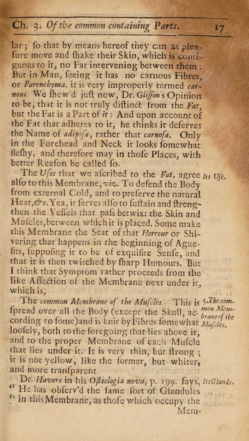 lar; fo that by means hereof they can at plea- fure move and fliake their Skin, which is conti¬ guous to in, no Fat intervening between them : But in Man, feeing it has no carnous Fibres, or Parenchyma, it is very improperly termed car- nous. We fhew'd juft now, Dr. Glijfon s Opinion to be, that it is not truly diftind from the Fat, but the Fat is a Part of it: And upon account of the Fat that adheres to it, he thinks it deferves the Name of adipofa, rather that carnofa. Only in the Forehead and Neck it looks fomewhat flefhy, and therefore may in thofe Places, with better Reafon be called fo. The Ufes that we afcribed to the Fat, agree jtt ufi. alfo to this Membrane, viz,. To defend the Body from external Cold, and to preferve the natural Heat,&c. Yea, it ferves alfo to fuftain and ftreng- then the Veffels that pafs betwixt the Skin and Mufcles,between which it is placed. Some make this Membrane the Seat of that Honour or Shi¬ vering that happens in the beginning of Ague- firs, fuppofing it to be of exquifite Senfe, and that it is then twitched by fharp Humours. But I think that Symptom rather proceeds from the like Affedion of the Membrane next under it, which is. The common Membrane of the Mufcles. This is fpread over all the Body (except the Skull, ac- T°nMfT cording to fome)and is knit by.Fibres fomewhat Mufcles/ looiely, both to the foregoing that lies above it, and to the proper Membrane of each Mufcle that lies under it. It is very thin, but ftrong ; it is not yellow, like the former, but whiter, and more tranfparent. Dr. Havers in his Ofteologia nova, p. 199. fays, ItsGiands• cc He has obferv’d the lame fort of Glandules V in this Membrane, as thofe which occupy the Mem-