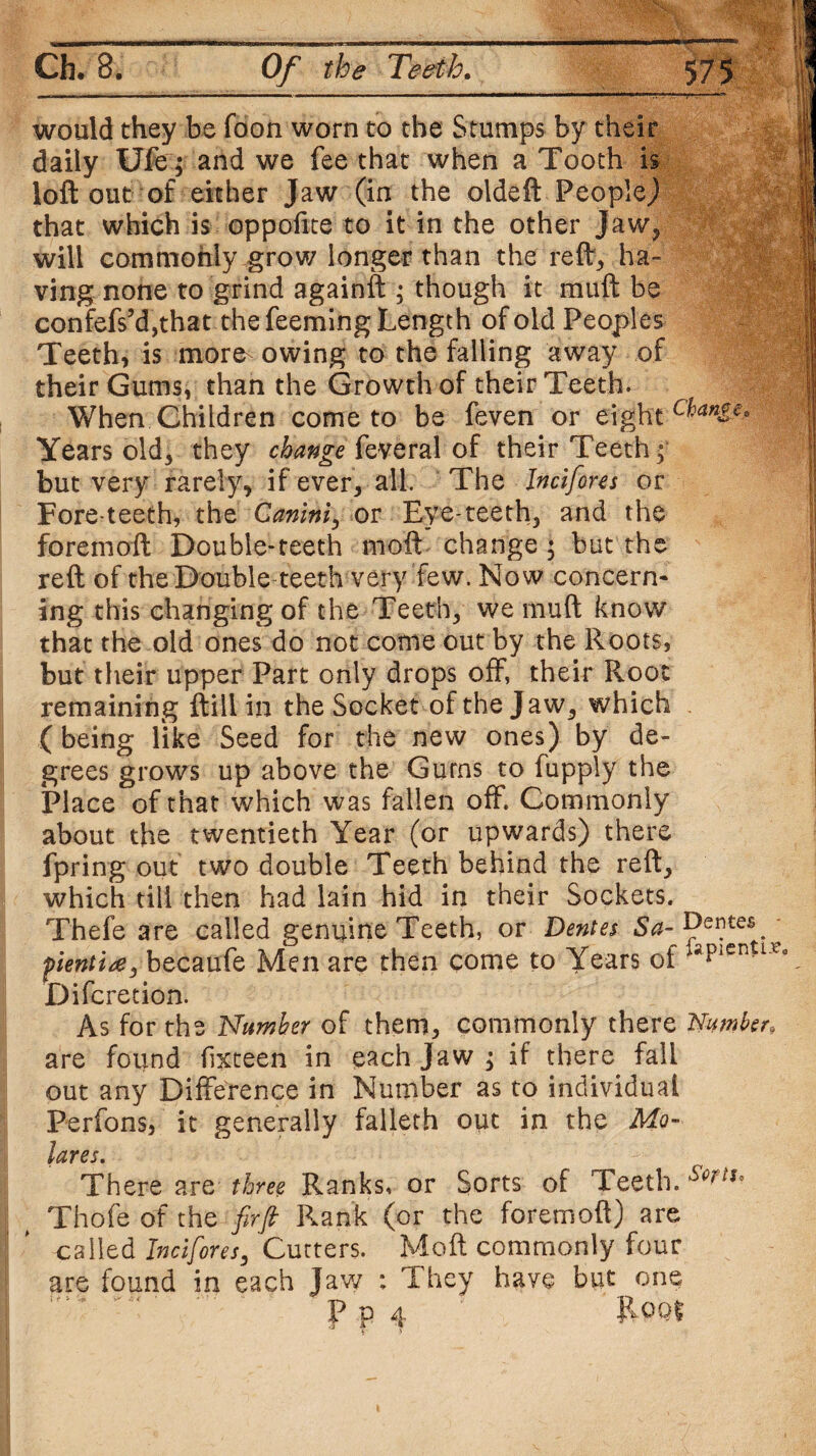 would they be Toon worn to the Stumps by their daily Ufe; and we fee that when a Tooth is loft out of either Jaw (in the oldeft People} that which is oppofite to it in the other Jaw, will commonly grow longer than the reft* ha¬ ving none to grind againft ; though it muft be confefs5d,that the Teeming Length of old Peoples Teeth, is more owing to the falling away of their Gums, than the Growth of their Teeth. When Children come to be feven or eight Years old, they change feveral of their Teeth; but very rarely, if ever, all. The Jncifores or Fore teeth, the Gemini, or Eye-teeth, and the foremoft Double-teeth moft change ; but the reft of the Double-teeth very few. Now concern- ing this changing of the Teeth, we muft know that the old ones do not come out by the Roots, but their upper Part only drops off, their Root remaining {till in the Socket of the Jaw, which .. (being like Seed for the new ones) by de¬ grees grows up above the Gums to fupply the Place of that which was fallen off. Commonly about the twentieth Year (or upwards) there fpring out two double Teeth behind the reft, which till then had lain hid in their Sockets. Thefe are called genuine Teeth, or Dentes Sa- Dentes ^ pientire, becaufe Men are then come to Years of laPI£nUXa Difcretion. As for the Number of them, commonly there Number. are found fixteen in each Jaw ; if there fall out any Difference in Number as to individual Perfons, it generally faileth out in the Mo- lares. There are three Ranks, or Sorts of Teeth. s<>rtu Thofe of the firfi Rank (or the foremoft) are called Jncifores, Cutters. Moft commonly four are found in each Jaw : They have but one P p 4 ' Pool