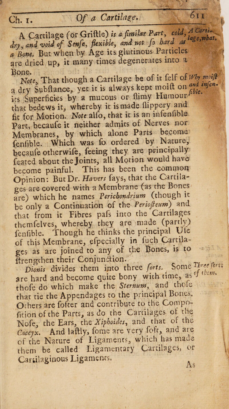 A cartilage toi vjuuiw/* i ’laegwbat dryj and 'void of Senfe, flexibley and not Jo hard as a Bone. But when by Age its glutinous Panicles are dried up, it many times degenerates into a Note;, That though a Cartilage be of it felf of Why moift a dry Subftance, yet it is always kept moift on its Superficies by a mucous or (limy Humour that bedews it, whereby it is made flippery and fit for Motion. Note alfo, that it is an infenfibie Part, becaufe it neither admits of Nerves nor Membranes, by which alone Parts become fenfible. Which was fo ordered by Nature, becaufe otherwife, feeing they are principally feared about the Joints, all Motion would have become painful. This has been the common Opinion: But Hr. Havers fays, that the Cartila¬ ges are covered with a Membrane (as the Bones are) which he names Perichondrium (though it be only a Continuation of the Periofteum) and that from it Fibres pafs into the Cartilages themfelves, whereby they are made (partly) fenfible. Though he thinks the principal life of this Membrane, efpecially in luch Cartila¬ ges as are joined to any of the Bones, is to itrengthen their Conjunction. jyionis divides them into three forts. ^ Some are hard and become quite bony with time, as(J thofe do which make thej Sternum, and the.e that tie the Appendages to the principal Bones. Others are fofter and contribute to the Gompo** fstion of the Parts, as do the Carcilages of the Nofe, the Ears, the Xiphoidcs, and that of the Coccyx. And laftly, feme are very foft, and are of the Nature of Ligaments, which has made them be called Ligamentary Cartilages, or Cartilaginous Ligaments,