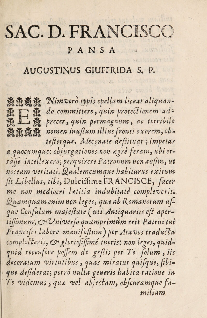 SAC D. FRANCISCC Pl PANSA AUGUSTINUS GIUFFIUDA S. P. 2Vimvero typis opellam liceat aliquan- E JU ^ committere y quin protectionem ad- m precer} qum permagnum y ac terribile Hlfalfl nomen inufium illius fronti exorem} ob* tefierque• Mecenate definiar *, impetar a quocumque: objurgationes non <egre jeramy ubi er* rajje intellexero\ perquirere Patronnm non aufim} ut noceam veritati* Qualemcumque habiturus exitum fit Libellusy tibiy DuichTime FRANCISCE, y^cer #?£ mediocri Utilia indubitate compleverit• Quamquam enim non legesy qu<c ab Romanorum ufi que Confulum majeflate [uti Antiquariis e fi aper- tijfimum) &ZJniverfio quamprimum erit Patrui tui Francifici labore mantfiefium} per Atavos traduEia compledlerisy & glori (fi[fime tueris: wom legesy quid¬ quid recenfiere pojfiem de gefiis per Te fiolum } iis decoratum virtutibus } quas miratur quifiquey fibi* que defiderat\porro nulla generis habita ratione in Te videmus} qu* vel abjcctam} objeuramque fa- miliam