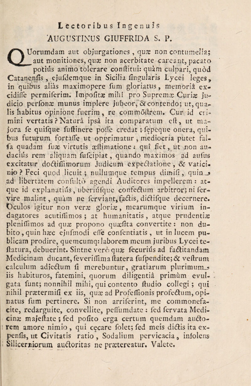 Lectoribus Ingenuis 'AUGUSTINUS GIUFFRIDA S. P. QUorumdam aut objurgationes, quas non contumelia; ^aut monitiones, qua: non acerbitate caneant, pacato potius animo tolerare conditui: quam culpari, quod Cataneniis , ejufdemque in Sicilia lingularis Lycei leges 9 in quibus alias maximopere fum gloriatus, memori^ ex- cidifle permiferim. Impolita mihi pro Suprema: Curiae ju¬ dicio perfonas munus implere jubeor, & contendo; ut, qua^ lis habitus opinione fuerim, re commodrem. Cur id cri¬ mini vertatis ? Natura ipsa ita comparatum cd, ut ma¬ jora fe quifque fudinere pode credat ; fepeque onera, qui¬ bus futurum fortafife ut opprimatur , mediocria putet fal- fa quadam fuae virtutis asdjmatione; qui fiet, ut non au- dacius rem aliquam fufcipiat, quando maximos ad aufus excitatur dodliffimorum Judicum expedlatione , Sc vatici¬ nio ? Feci quod licuit; nullumque tempus dimifi , quilis ad libertatem confulto agendi Auditores impellerem: at¬ que id explanatius, uberiiilque confedhim arbitror; ni fer- vire malint, quam ne ferviant,fadiis, didifque decernere. Oculos igitur non vera: gloria:, mearumque virium in¬ dagatores acutidimos ; at humanitatis, atque prudentias plenidimos ad quae propono quaidta convertite : non du¬ bito, quin haec ejufmodi ede confentiatis , ut in lucem pu¬ blicam prodire, quemcumq: laborem meum juribus Lycei te- flatura, debuerint. Sintne vero quae fecurius ad fadlitandam. Medicinam ducant, feveridlmadatera fufpendite;& vedrum calculum adiedlum d merebuntur, gratiarum plurimum^ iis habituros, fatemini, quorum diligentia primum evul¬ gata funt; nonnihil mihi, qui contento dudio collegi; qui nihil prastermid ex iis, qua: ad Profeffionis profedhim, opi¬ natus fum pertinere. Si non arriferint, me commonefa¬ cite, redarguite, convellite, peffumdate ; fed fervata Medi¬ cina majedate; fed polito erga certum quemdam audito¬ rem amore nimio , qui cecare folet; fed meis didis ita ex- pends, ut Civitatis ratio. Sodalium pervicacia 9 inlolens Silicerniorum audloritas ne prastereatur. Valete.