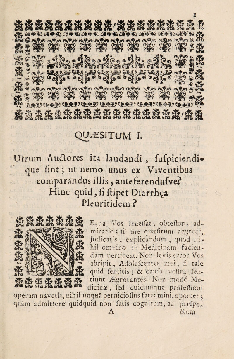 ;>assMtlS® Ot¥9t s€¥*t (& <^f/p ^JV> it^/a 'Sji? ->-5 f<? §*• ®^|»^ x & 4^Jj? *5j?£* ‘oj^Q* # £ * * 4 * m' ^ i CM»V CjIi^J? tMsl? CM>1? CM*J£ ■*■ * * % * £fe sra fiia sto »H fiw Ol QUAESITUM I. Utrum Au&ores ita laudandi, fufpiciendi- que finty ut nemo unus ex Viventibus comparandus illis, anteferendufve? Hinc quid, Ci ftipet Diarrh^a Pleuritidem ? Equa Vos inceffat, obteftor, ad¬ miratio ; ii me qu-aefitani aggredi, judicatis , explicandum , quod ni¬ hil omnino in Medicinam facien¬ dam pertineat. Non levis error Vos abripit, Adolefcentes mei, fi tale quid fentitis ; & caufa vd.tr a fen~ tiunt yEgrotantes, Non modo Me¬ dicinae , fed cuicuinque profeffioni operam navetis, nihil unqtia pernicioflus fateamini,oportet$ quam admittere quidquid non fatis cognitum, ac perfpe„ *■ A ' dum <m