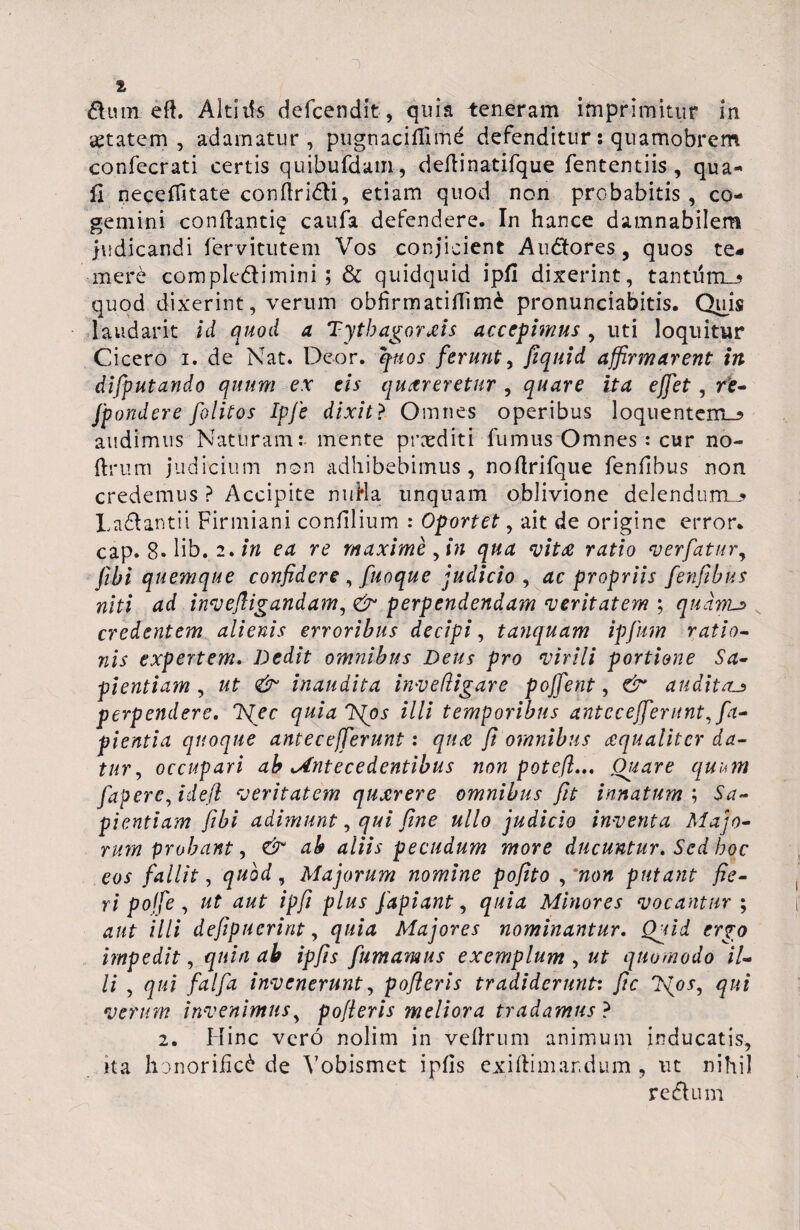 dum eft. Altilis defcendit, quia teneram imprimitur in aetatem, adamatur , pugnaciffime defenditur: quamobrem confecrati certis quibufdam, deflinatifque fententiis , qua- fi neceffitate confiridi, etiam quod non probabitis, co¬ gemini conflanti^ catifa defendere. In hance damnabilem judicandi fervitutem Vos conjicient Audores, quos te¬ mere complodimini; & quidquid ipfi dixerint, tantiim_3 quod dixerint, verum obfirmatiffimi pronunciabitis. Quis laudant id quod a Tytbagorxis accepimus , uti loquitur Cicero i. de Nat. Deor. quos ferunt, fiquid affirmarent in difputando quum ex eis quereretur , quare ita effet, re- [pondere folitos Ipfe dixit ? Omnes operibus loquentem_? audimus Naturam:- mente proditi fumus Omnes : cur no- ftrum judicium non adhibebimus, noflrifque fenfibus non credemus ? Accipite miHa unquam oblivione delendum-? Ladantii Firmiani confilium : Oportet, ait de origine error, cap. 8. lib. 2. in ea re maxime , in qua vite ratio verfatur, fibi quemque confidere , fuoque judicio , ac propriis fenfibus niti ad invefiigandam, <& perpendendam veritatem ; quarrut credentem alienis erroribus decipi, tanquam ipfum ratio- nis expertem. Dedit omnibus Deus pro virili portione Sa¬ pientiam , ut & inaudita invedigare pojfent, & auditau perpendere. J{ec quia 'bfos illi temporibus antee efferunt Ra¬ pientia quoque antecefferunt: qua fi omnibus aqualiter da¬ tur , occupari ab Antecedentibus non potefl... Ouare quum fapere, i de fi veritatem quxrere omnibus fit innatum ; Sa¬ pientiam fibi adimunt, qui fine ullo judicio inventa Majo¬ rum probant, & ab aliis pecudum more ducuntur. Sed hoc eos fallit, quod, Majorum nomine pofito ,'non putant fie¬ ri pojfe , ut aut ipfi plus fapiant, quia Minores vocantur ; illi defipuerint, Majores nominantur. Qpiid ergo impedit, di ipfis fumamus exemplum , «£ quomodo il¬ li , <2/4 /d//d invenerunt, pofieris tradiderunt: fic verum invenimus, pofieris meliora tradamus ? 2. Hinc vero nolim in veflrum animum inducatis, ita honorifici de Yobismet ipfis exiftim ardum , ut nihil redum