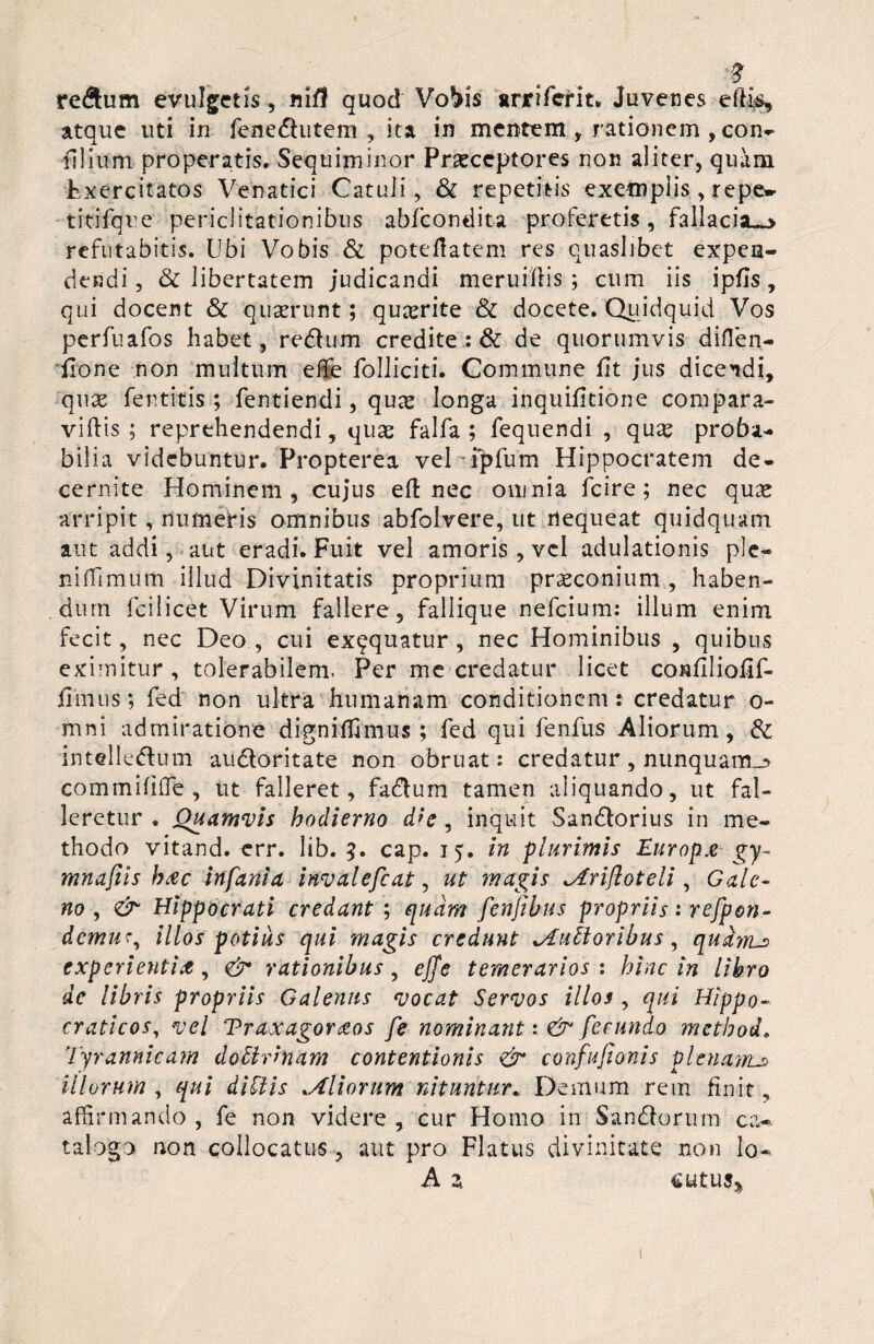 re&um evulgetis, nifl quod Vobis arriferit. Juvenes effis, atque uti in fenedhitem , ita in mentem , rationem , con- filium properatis. Sequiminor Praeceptores non aliter, quam Exercitatos Venatici Catuli, & repetitis exemplis , repe» titifque periclitationibus abfeondita proferetis, fallacia^» refutabitis. Ubi Vobis & poteflatem res quaslibet expen¬ dendi , & libertatem judicandi meruiffis ; cum iis ipfls , qui docent & quaerunt; quaerite & docete. Quidquid Vos perfuafos habet, redtum credite : & de quorumvis diflen- fione non multum effe folliciti. Commune fit jus dicendi, quae fentrtis; fentiendi, quae longa inquifitione compara- villis ; reprehendendi, quas falfa ; fequendi , quae proba¬ bilia videbuntur. Propterea veDipfum Hippocratem de¬ cernite Hominem, cujus ell nec omnia fcire ; nec quae arripit, numeris omnibus abfolvere, ut nequeat quidquam aut addi, aut eradi. Fuit vel amoris, vel adulationis ple— nilfimum illud Divinitatis proprium praeconium , haben¬ dum fcilicet Virum fallere, fallique nefeium: illum enim fecit, nec Deo , cui exqquatur , nec Hominibus , quibus eximitur, tolerabilem. Per me credatur licet confiliolif- fimus; fed non ultra humanam conditionem : credatur o- mni admiratione digniffimus ; fed qui fenfiis Aliorum, & intelleflum audloritate non obruat: credatur, nunquam^ commififle , ut falleret, fadlum tamen aliquando, ut fal¬ leretur. Quamvis hodierno d*e, inquit Sandlorius in me¬ thodo vitand. err. lib. 3. cap. 15. in plurimis Europa gy- mnajiis hac infania invalefeat, ut magis Criftoteli, Gale¬ no , &- Hippocrati credant ; quam fenjibus propriis: refpon- demur, illos potius qui magis credunt Cultoribus, qudiru> experientia, & rationibus, ejfe temerarios : hinc in libro dc libris propriis Galenus vocat Servos illos , qui Hippo- craticos, vel Traxagoraos fe nominant & fecundo method, Tyrannicam do Urinam contentionis & confufionis plenam^ illorum , qui diliis diorum nituntur. Demum rem finit, affirmando, fe non videre, cur Homo in San&orum ca¬ talogo non collocatus, aut pro Flatus divinitate non Io- A z cutus^