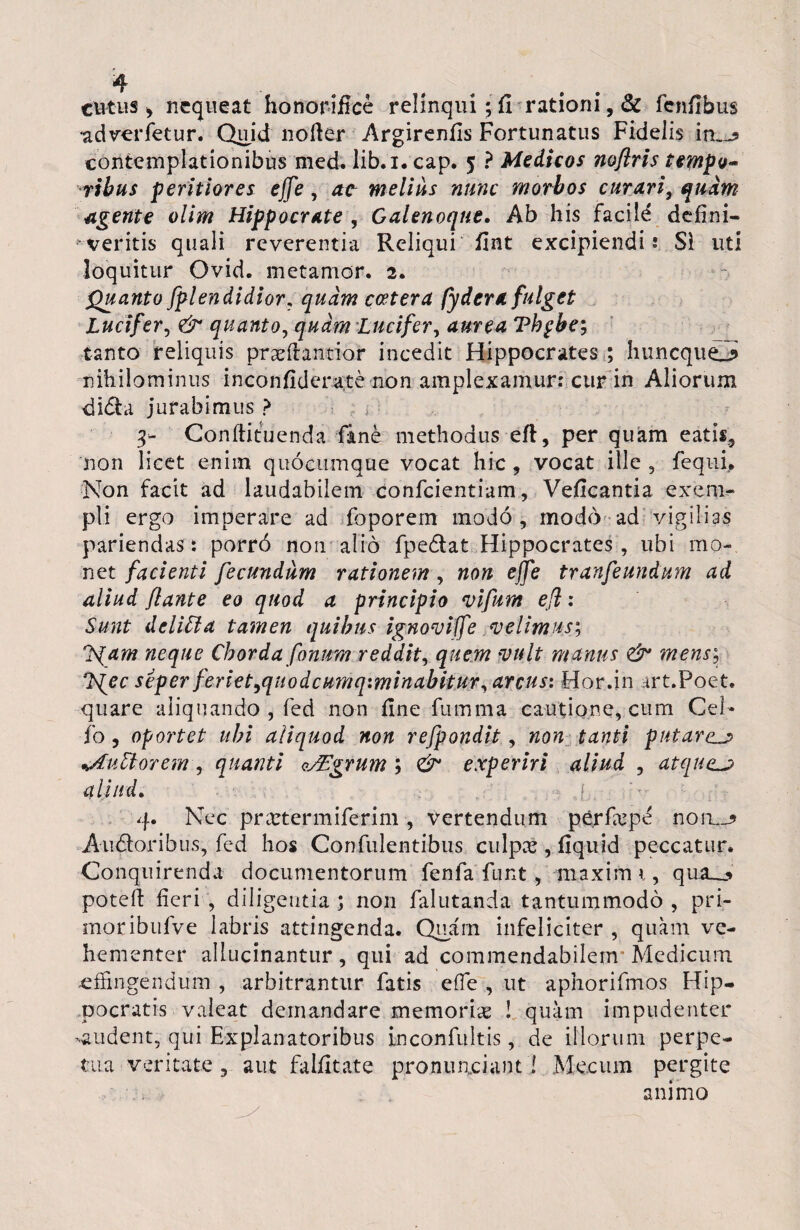 ciitus , nequeat honorifice relinqui; fi rationi, & fcnfibus •adverfetur. Qidd nofier Argirenfis Fortunatus Fidelis in,-? contemplationibus med. lib.i. cap. 5 ? Medicos noflris tempo¬ ribus peritiores ejfe, at melius nunc morbos curari, quam agente olim Hippocrate , Galenoque. Ab his facile defini¬ veritis quali reverentia Reliqui fint excipiendis Si uti loquitur Ovid. metantor. 2. Quanto splendidior, quam c&tera fy der a fulget Lucifer, & quanto, quam Lucifer, aurea Tbgbe; tanto reliquis praeftantior incedit Hippocrates ; huncqueJ» nihilominus inconfiderate non amplexamur: cur in Aliorum didla jurabimus ? 3- Confiituenda fine methodus eft, per quam eatis, non licet enim quocumque vocat hic, vocat ille, fequi. Non facit ad laudabilem confcientiam, Veficantia exem- pii ergo imperare ad foporern modo, modo ad vigilias pariendas: porr6 non alio fpedtat Hippocrates, ubi mo¬ net facienti fecundum rationem , non ejfe tranfeundum ad aliud flante eo quod a principio vifum efl: Sunt deliCla tamen quibus ignoviffe velimus; J^am neque Chorda fonum reddit, quem vult manus & mens; ?s{ec seper feriet,qiiodcumq:minabitur, arcus: Hor.in trt.Poet. quare aliquando , fed non fine fiimma cautione, cum Cei* fo , oportet ubi aliquod non refpondit, non tanti putarem ^Aidtorem, quanti o/Egrum ; <& experiri aliud , atqu<Lj aliud. j . 4. Nec prartermiferim , vertendum perfa^pe noiu Audior ibus, fed hos Confidentibus culpas , fiquid peccatur. Conquirenda documentorum fenfa funt , maximi, qua__<* potefi fieri , diligentia ; non falutanda tantummodo , pri- moribufve labris attingenda. Quam infeliciter , quam ve¬ hementer allucinantiir, qui ad commendabilem Medicum affingendum , arbitrantur fatis e (Te , ut aphorifmos Hip¬ pocratis valeat demandare memoria ! quam impudenter -audent, qui Explanatoribus inconfultis, de illorum perpe¬ tua veritate , aut falfitate pronuaciant! Me.cum pergite animo