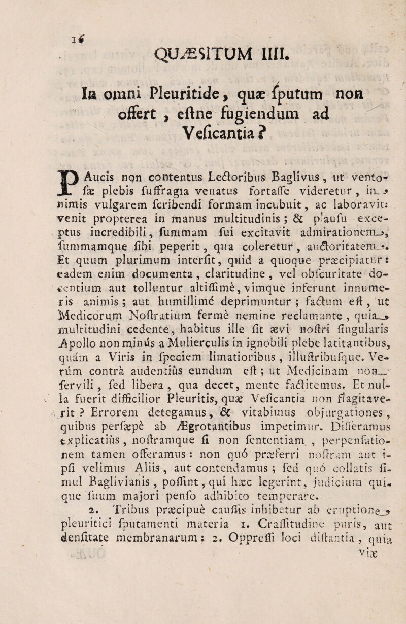 QUAESITUM MI. Ia omni Pleuritide, qua: fputum noa offert , eftne fugiendum ad V eficantia ? .... «7* •- ■? * PAucis nqn contentus Ledtoribus Baglivus, ut vento- fae plebis fuffragia venatus fortaffe videretur , in__^ nimis vulgarem fcribendi formam incubuit, ac laboravit: venit propterea in manus multitudinis; & p’aufii exce¬ ptus incredibili , fummam fui excitavit admirationem^, fummamque fibi peperit, qua coleretur, au&oritatem-j». Et quum plurimum interfit, quid a quoque prxcipiatur: eadem enim documenta , claritudine , vel obfcuritate do¬ centium aut tolluntur altifiimd, vimque inferunt innume¬ ris animis; aut humillime deprimuntur ; fadium eft , ut Medicorum NoAratium ferrae nemine reclamante , quia_» multitudini cedente, habitus ille fit sevi noftri Angularis i\pollo non mimis a Mulierculis in ignobili plebe latitantibus, quam a Viris in fpeciem limatioribus, illuftribufque. Ve¬ rum contra audentius eundum e A ; ut Medicinam non_„ fervili , fed libera, qua decet, mente fadfitemus. Et nul¬ la fuerit difficilior Pleuritis, qu£ Veficantia non flagitave- \ rit ? Errorem detegamus, Sc vitabimus objurgationes, quibus perfiepd ab Aegrotantibus impetimur- Difieramus explicatius , noAramque fi non fententiam , perpenfatio- rsem tamen offeramus: non qu6 proferri noAram aut i- pA velimus Aliis, aut contendamus ; fed qu6 collutis fi- mul Baglivianis, poffint, qui haec legerint, judicium qui¬ que fuum majori penfo adhibito temperare. 2. Tribus praecipue c au Ais inhibetur ab eruptionem pleuritici fputamenti materia i. Craflitudine puris, aut denfitate membranarum? 2. Oppreffi loci diAantia, quia vire